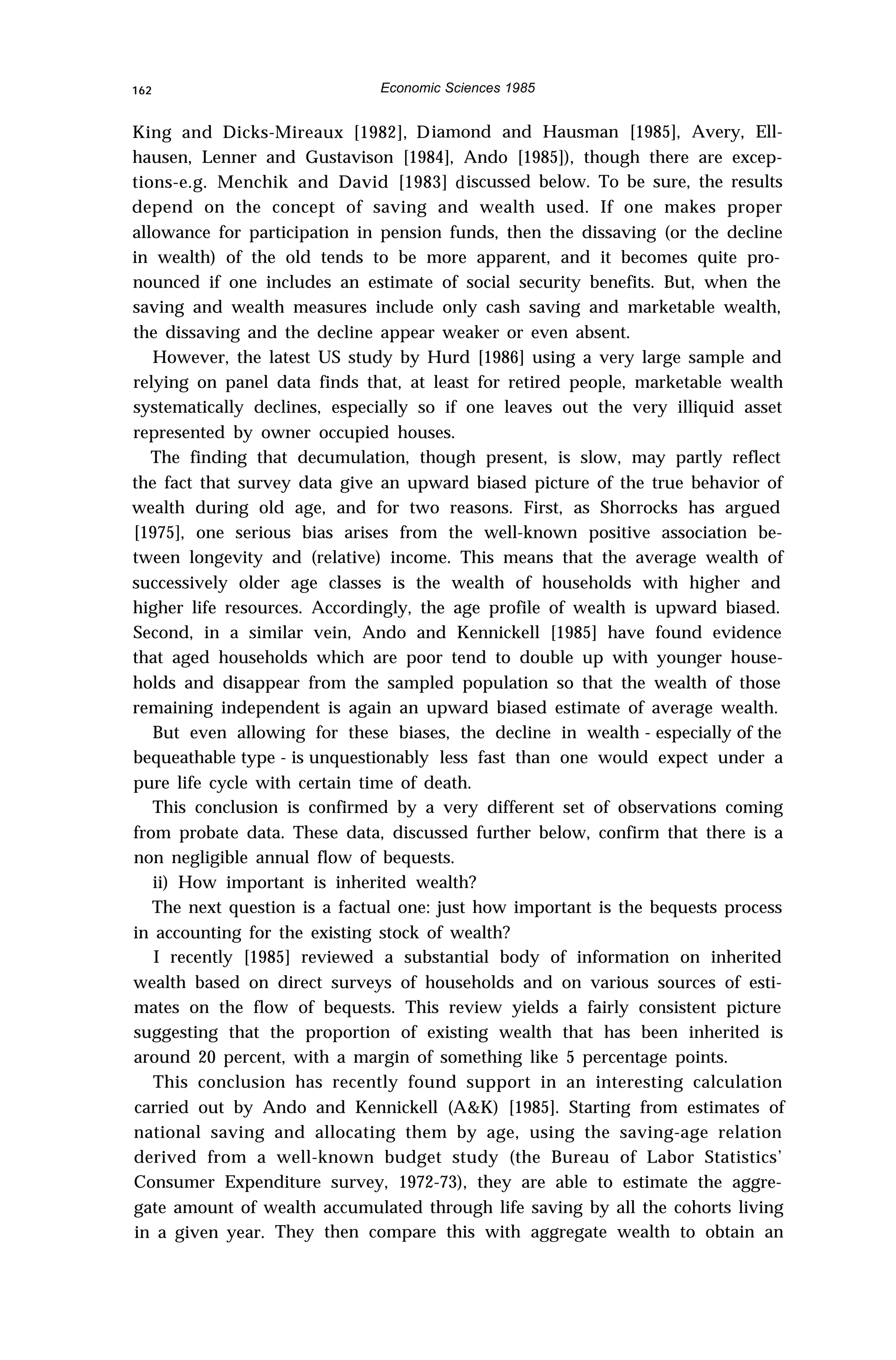 162 Economic Sciences 1985
King and Dicks-Mireaux [1982], Diamond and Hausman [1985], Avery, Ell-
hausen, Lenner and Gustavison [1984], Ando [1985]), though there are excep-
tions-e.g. Menchik and David [1983] discussed below. To be sure, the results
depend on the concept of saving and wealth used. If one makes proper
allowance for participation in pension funds, then the dissaving (or the decline
in wealth) of the old tends to be more apparent, and it becomes quite pro-
nounced if one includes an estimate of social security benefits. But, when the
saving and wealth measures include only cash saving and marketable wealth,
the dissaving and the decline appear weaker or even absent.
However, the latest US study by Hurd [1986] using a very large sample and
relying on panel data finds that, at least for retired people, marketable wealth
systematically declines, especially so if one leaves out the very illiquid asset
represented by owner occupied houses.
The finding that decumulation, though present, is slow, may partly reflect
the fact that survey data give an upward biased picture of the true behavior of
wealth during old age, and for two reasons. First, as Shorrocks has argued
[1975], one serious bias arises from the well-known positive association be-
tween longevity and (relative) income. This means that the average wealth of
successively older age classes is the wealth of households with higher and
higher life resources. Accordingly, the age profile of wealth is upward biased.
Second, in a similar vein, Ando and Kennickell [1985] have found evidence
that aged households which are poor tend to double up with younger house-
holds and disappear from the sampled population so that the wealth of those
remaining independent is again an upward biased estimate of average wealth.
But even allowing for these biases, the decline in wealth - especially of the
bequeathable type - is unquestionably less fast than one would expect under a
pure life cycle with certain time of death.
This conclusion is confirmed by a very different set of observations coming
from probate data. These data, discussed further below, confirm that there is a
non negligible annual flow of bequests.
ii) How important is inherited wealth?
The next question is a factual one: just how important is the bequests process
in accounting for the existing stock of wealth?
I recently [1985] reviewed a substantial body of information on inherited
wealth based on direct surveys of households and on various sources of esti-
mates on the flow of bequests. This review yields a fairly consistent picture
suggesting that the proportion of existing wealth that has been inherited is
around 20 percent, with a margin of something like 5 percentage points.
This conclusion has recently found support in an interesting calculation
carried out by Ando and Kennickell (A&K) [1985]. Starting from estimates of
national saving and allocating them by age, using the saving-age relation
derived from a well-known budget study (the Bureau of Labor Statistics’
Consumer Expenditure survey, 1972-73), they are able to estimate the aggre-
gate amount of wealth accumulated through life saving by all the cohorts living
in a given year. They then compare this with aggregate wealth to obtain an
 
