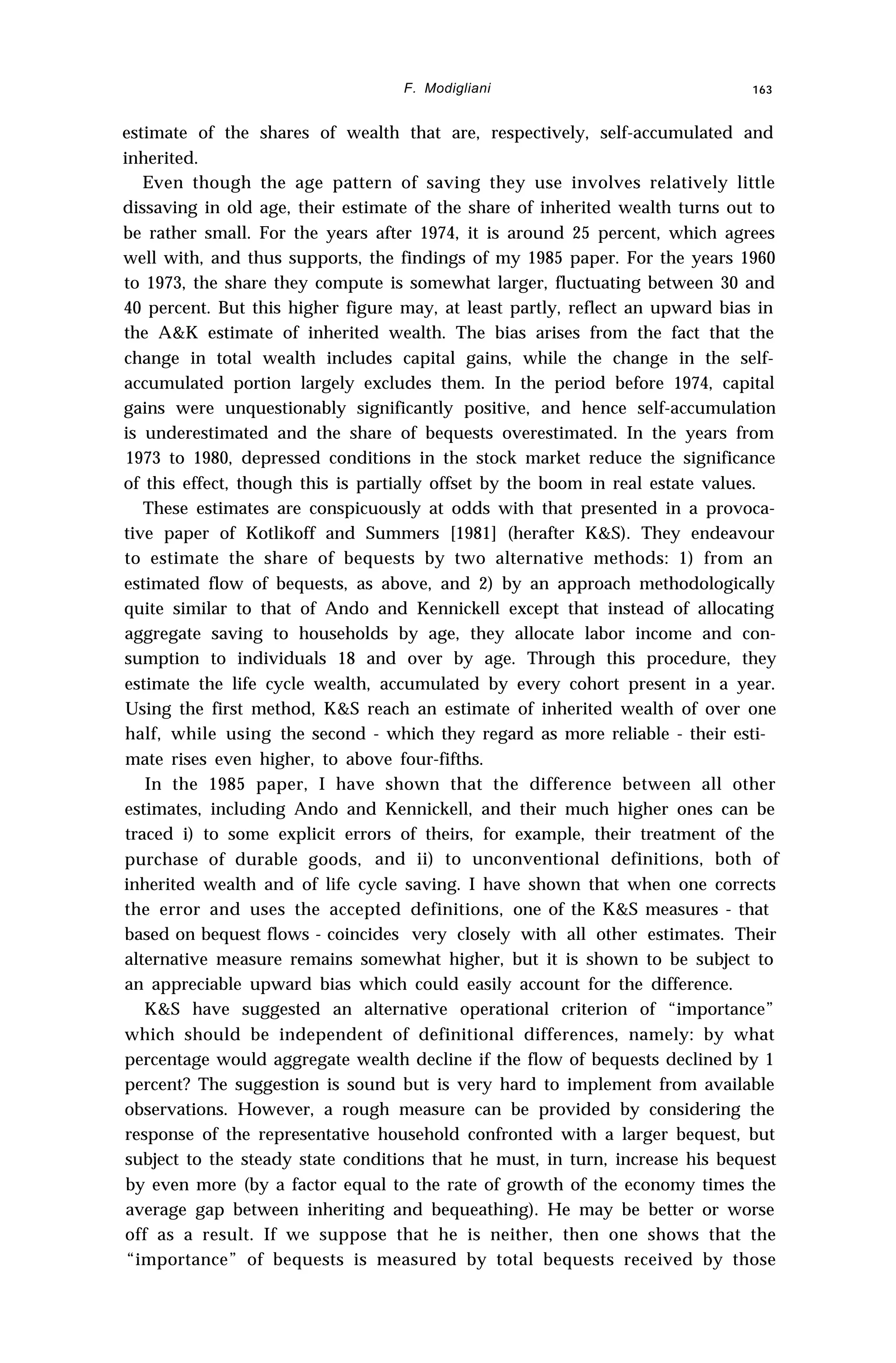 F. Modigliani 163
estimate of the shares of wealth that are, respectively, self-accumulated and
inherited.
Even though the age pattern of saving they use involves relatively little
dissaving in old age, their estimate of the share of inherited wealth turns out to
be rather small. For the years after 1974, it is around 25 percent, which agrees
well with, and thus supports, the findings of my 1985 paper. For the years 1960
to 1973, the share they compute is somewhat larger, fluctuating between 30 and
40 percent. But this higher figure may, at least partly, reflect an upward bias in
the A&K estimate of inherited wealth. The bias arises from the fact that the
change in total wealth includes capital gains, while the change in the self-
accumulated portion largely excludes them. In the period before 1974, capital
gains were unquestionably significantly positive, and hence self-accumulation
is underestimated and the share of bequests overestimated. In the years from
1973 to 1980, depressed conditions in the stock market reduce the significance
of this effect, though this is partially offset by the boom in real estate values.
These estimates are conspicuously at odds with that presented in a provoca-
tive paper of Kotlikoff and Summers [1981] (herafter K&S). They endeavour
to estimate the share of bequests by two alternative methods: 1) from an
estimated flow of bequests, as above, and 2) by an approach methodologically
quite similar to that of Ando and Kennickell except that instead of allocating
aggregate saving to households by age, they allocate labor income and con-
sumption to individuals 18 and over by age. Through this procedure, they
estimate the life cycle wealth, accumulated by every cohort present in a year.
Using the first method, K&S reach an estimate of inherited wealth of over one
half, while using the second - which they regard as more reliable - their esti-
mate rises even higher, to above four-fifths.
In the 1985 paper, I have shown that the difference between all other
estimates, including Ando and Kennickell, and their much higher ones can be
traced i) to some explicit errors of theirs, for example, their treatment of the
purchase of durable goods, and ii) to unconventional definitions, both of
inherited wealth and of life cycle saving. I have shown that when one corrects
the error and uses the accepted definitions, one of the K&S measures - that
based on bequest flows - coincides very closely with all other estimates. Their
alternative measure remains somewhat higher, but it is shown to be subject to
an appreciable upward bias which could easily account for the difference.
K&S have suggested an alternative operational criterion of “importance”
which should be independent of definitional differences, namely: by what
percentage would aggregate wealth decline if the flow of bequests declined by 1
percent? The suggestion is sound but is very hard to implement from available
observations. However, a rough measure can be provided by considering the
response of the representative household confronted with a larger bequest, but
subject to the steady state conditions that he must, in turn, increase his bequest
by even more (by a factor equal to the rate of growth of the economy times the
average gap between inheriting and bequeathing). He may be better or worse
off as a result. If we suppose that he is neither, then one shows that the
“importance” of bequests is measured by total bequests received by those
 
