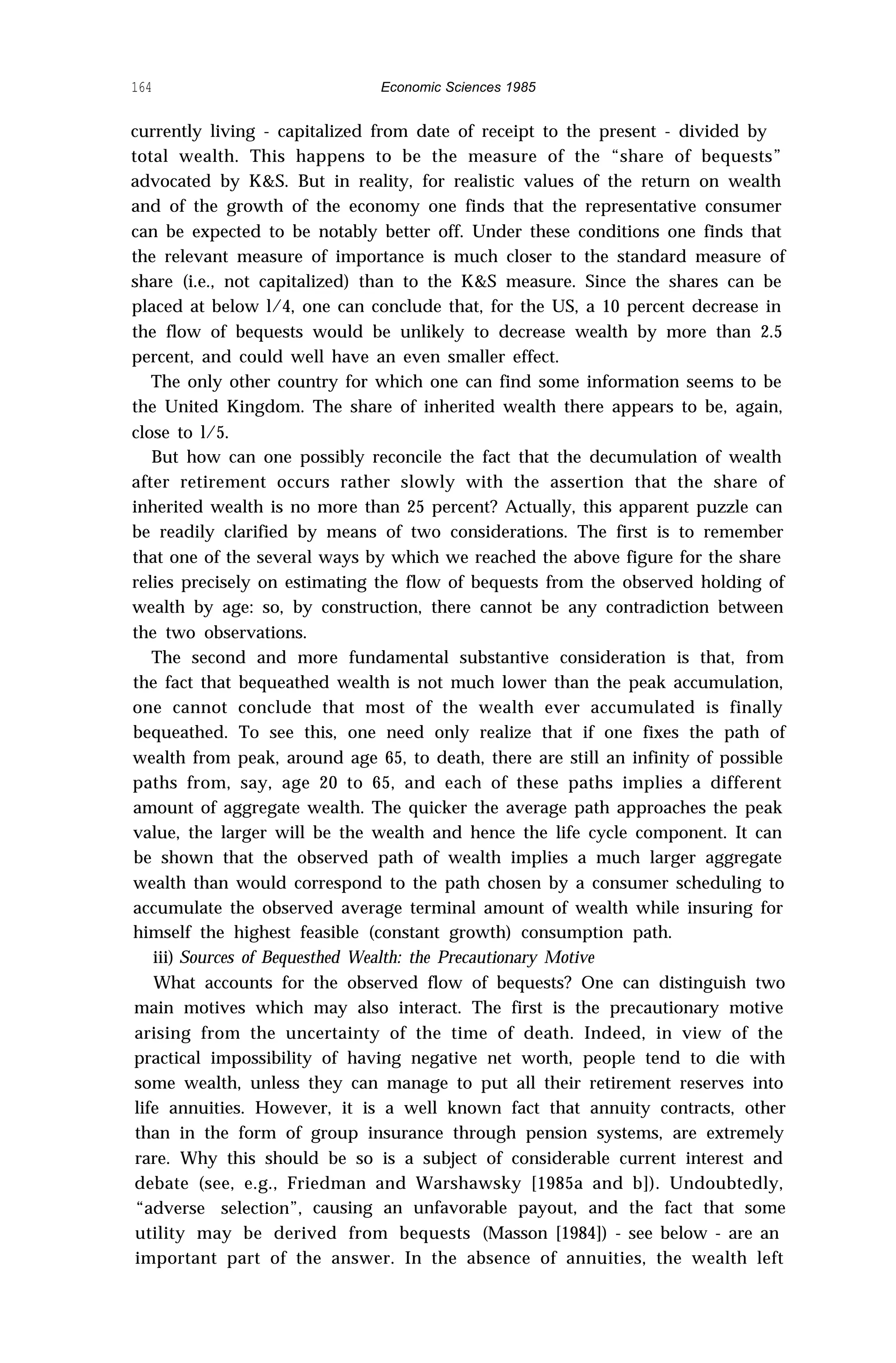 164 Economic Sciences 1985
currently living - capitalized from date of receipt to the present - divided by
total wealth. This happens to be the measure of the “share of bequests”
advocated by K&S. But in reality, for realistic values of the return on wealth
and of the growth of the economy one finds that the representative consumer
can be expected to be notably better off. Under these conditions one finds that
the relevant measure of importance is much closer to the standard measure of
share (i.e., not capitalized) than to the K&S measure. Since the shares can be
placed at below l/4, one can conclude that, for the US, a 10 percent decrease in
the flow of bequests would be unlikely to decrease wealth by more than 2.5
percent, and could well have an even smaller effect.
The only other country for which one can find some information seems to be
the United Kingdom. The share of inherited wealth there appears to be, again,
close to l/5.
But how can one possibly reconcile the fact that the decumulation of wealth
after retirement occurs rather slowly with the assertion that the share of
inherited wealth is no more than 25 percent? Actually, this apparent puzzle can
be readily clarified by means of two considerations. The first is to remember
that one of the several ways by which we reached the above figure for the share
relies precisely on estimating the flow of bequests from the observed holding of
wealth by age: so, by construction, there cannot be any contradiction between
the two observations.
The second and more fundamental substantive consideration is that, from
the fact that bequeathed wealth is not much lower than the peak accumulation,
one cannot conclude that most of the wealth ever accumulated is finally
bequeathed. To see this, one need only realize that if one fixes the path of
wealth from peak, around age 65, to death, there are still an infinity of possible
paths from, say, age 20 to 65, and each of these paths implies a different
amount of aggregate wealth. The quicker the average path approaches the peak
value, the larger will be the wealth and hence the life cycle component. It can
be shown that the observed path of wealth implies a much larger aggregate
wealth than would correspond to the path chosen by a consumer scheduling to
accumulate the observed average terminal amount of wealth while insuring for
himself the highest feasible (constant growth) consumption path.
iii) Sources of Bequesthed Wealth: the Precautionary Motive
What accounts for the observed flow of bequests? One can distinguish two
main motives which may also interact. The first is the precautionary motive
arising from the uncertainty of the time of death. Indeed, in view of the
practical impossibility of having negative net worth, people tend to die with
some wealth, unless they can manage to put all their retirement reserves into
life annuities. However, it is a well known fact that annuity contracts, other
than in the form of group insurance through pension systems, are extremely
rare. Why this should be so is a subject of considerable current interest and
debate (see, e.g., Friedman and Warshawsky [1985a and b]). Undoubtedly,
“adverse selection”, causing an unfavorable payout, and the fact that some
utility may be derived from bequests (Masson [1984]) - see below - are an
important part of the answer. In the absence of annuities, the wealth left
 