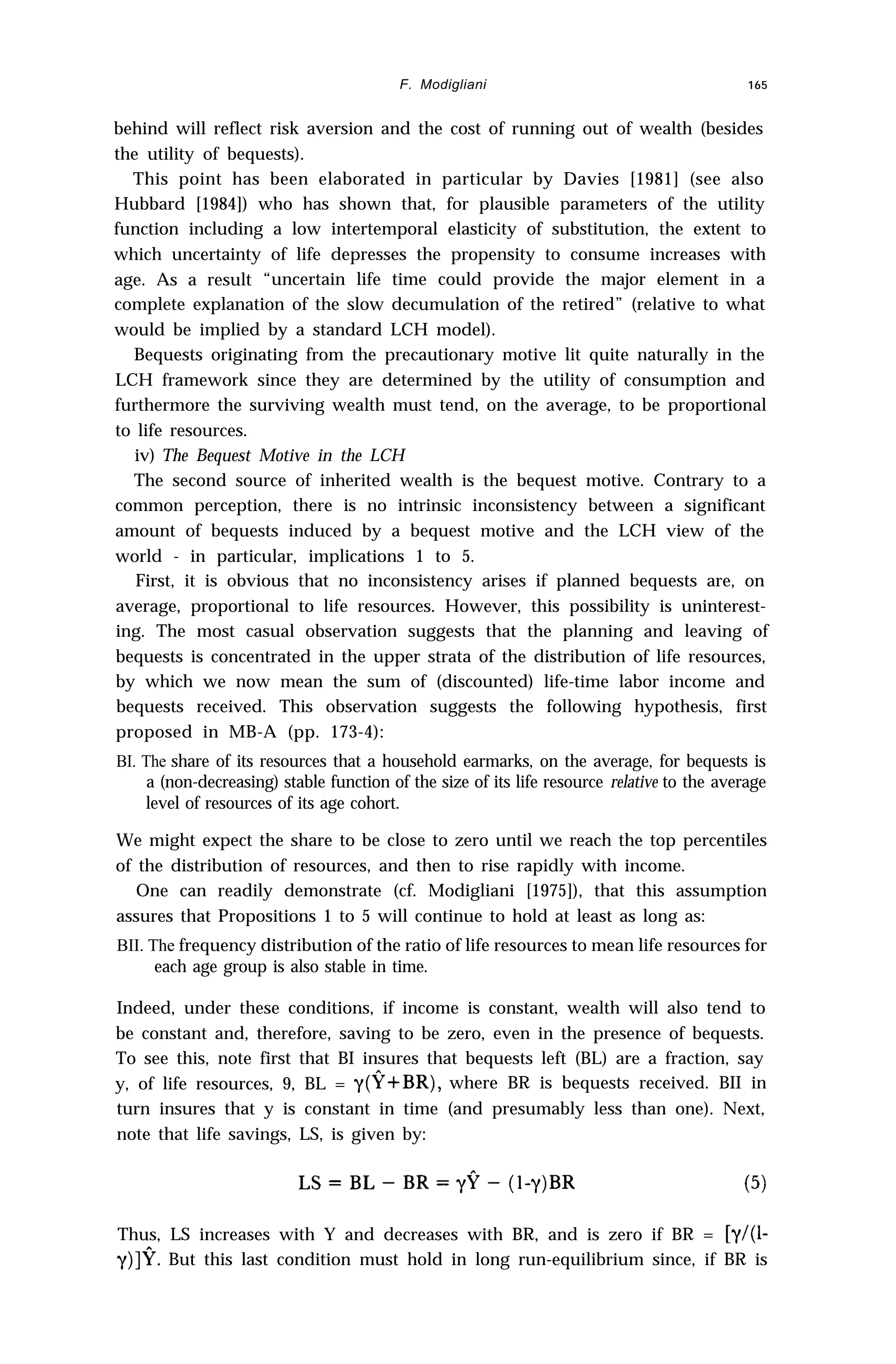 F. Modigliani 165
behind will reflect risk aversion and the cost of running out of wealth (besides
the utility of bequests).
This point has been elaborated in particular by Davies [1981] (see also
Hubbard [1984]) who has shown that, for plausible parameters of the utility
function including a low intertemporal elasticity of substitution, the extent to
which uncertainty of life depresses the propensity to consume increases with
age. As a result “uncertain life time could provide the major element in a
complete explanation of the slow decumulation of the retired” (relative to what
would be implied by a standard LCH model).
Bequests originating from the precautionary motive lit quite naturally in the
LCH framework since they are determined by the utility of consumption and
furthermore the surviving wealth must tend, on the average, to be proportional
to life resources.
iv) The Bequest Motive in the LCH
The second source of inherited wealth is the bequest motive. Contrary to a
common perception, there is no intrinsic inconsistency between a significant
amount of bequests induced by a bequest motive and the LCH view of the
world - in particular, implications 1 to 5.
First, it is obvious that no inconsistency arises if planned bequests are, on
average, proportional to life resources. However, this possibility is uninterest-
ing. The most casual observation suggests that the planning and leaving of
bequests is concentrated in the upper strata of the distribution of life resources,
by which we now mean the sum of (discounted) life-time labor income and
bequests received. This observation suggests the following hypothesis, first
proposed in MB-A (pp. 173-4):
BI. The share of its resources that a household earmarks, on the average, for bequests is
a (non-decreasing) stable function of the size of its life resource relative to the average
level of resources of its age cohort.
We might expect the share to be close to zero until we reach the top percentiles
of the distribution of resources, and then to rise rapidly with income.
One can readily demonstrate (cf. Modigliani [1975]), that this assumption
assures that Propositions 1 to 5 will continue to hold at least as long as:
BII. The frequency distribution of the ratio of life resources to mean life resources for
each age group is also stable in time.
Indeed, under these conditions, if income is constant, wealth will also tend to
be constant and, therefore, saving to be zero, even in the presence of bequests.
To see this, note first that BI insures that bequests left (BL) are a fraction, say
y, of life resources, 9, BL = y(P+BR), where BR is bequests received. BII in
turn insures that y is constant in time (and presumably less than one). Next,
note that life savings, LS, is given by:
Thus, LS increases with Y and decreases with BR, and is zero if BR = [y/(1-
y)]?. But this last condition must hold in long run-equilibrium since, if BR is
 