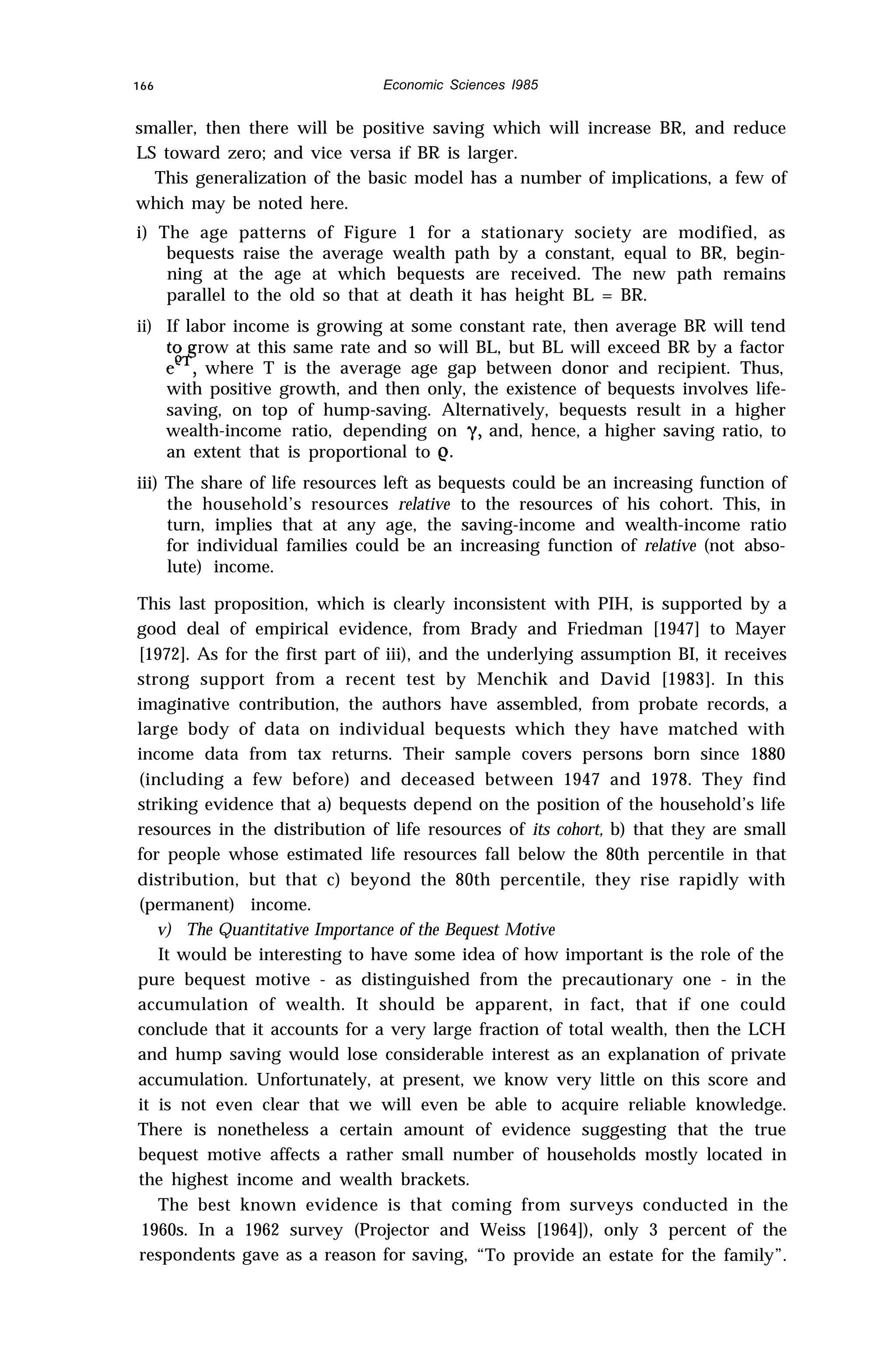 166 Economic Sciences I985
smaller, then there will be positive saving which will increase BR, and reduce
LS toward zero; and vice versa if BR is larger.
This generalization of the basic model has a number of implications, a few of
which may be noted here.
i) The age patterns of Figure 1 for a stationary society are modified, as
bequests raise the average wealth path by a constant, equal to BR, begin-
ning at the age at which bequests are received. The new path remains
parallel to the old so that at death it has height BL = BR.
ii) If labor income is growing at some constant rate, then average BR will tend
to row at this same rate and so will BL, but BL will exceed BR by a factor
eef where T is the average age gap between donor and recipient. Thus,
with positive growth, and then only, the existence of bequests involves life-
saving, on top of hump-saving. Alternatively, bequests result in a higher
wealth-income ratio, depending on y, and, hence, a higher saving ratio, to
an extent that is proportional to e.
iii) The share of life resources left as bequests could be an increasing function of
the household’s resources relative to the resources of his cohort. This, in
turn, implies that at any age, the saving-income and wealth-income ratio
for individual families could be an increasing function of relative (not abso-
lute) income.
This last proposition, which is clearly inconsistent with PIH, is supported by a
good deal of empirical evidence, from Brady and Friedman [1947] to Mayer
[1972]. As for the first part of iii), and the underlying assumption BI, it receives
strong support from a recent test by Menchik and David [1983]. In this
imaginative contribution, the authors have assembled, from probate records, a
large body of data on individual bequests which they have matched with
income data from tax returns. Their sample covers persons born since 1880
(including a few before) and deceased between 1947 and 1978. They find
striking evidence that a) bequests depend on the position of the household’s life
resources in the distribution of life resources of its cohort, b) that they are small
for people whose estimated life resources fall below the 80th percentile in that
distribution, but that c) beyond the 80th percentile, they rise rapidly with
(permanent) income.
v) The Quantitative Importance of the Bequest Motive
It would be interesting to have some idea of how important is the role of the
pure bequest motive - as distinguished from the precautionary one - in the
accumulation of wealth. It should be apparent, in fact, that if one could
conclude that it accounts for a very large fraction of total wealth, then the LCH
and hump saving would lose considerable interest as an explanation of private
accumulation. Unfortunately, at present, we know very little on this score and
it is not even clear that we will even be able to acquire reliable knowledge.
There is nonetheless a certain amount of evidence suggesting that the true
bequest motive affects a rather small number of households mostly located in
the highest income and wealth brackets.
The best known evidence is that coming from surveys conducted in the
1960s. In a 1962 survey (Projector and Weiss [1964]), only 3 percent of the
respondents gave as a reason for saving, “To provide an estate for the family”.
 
