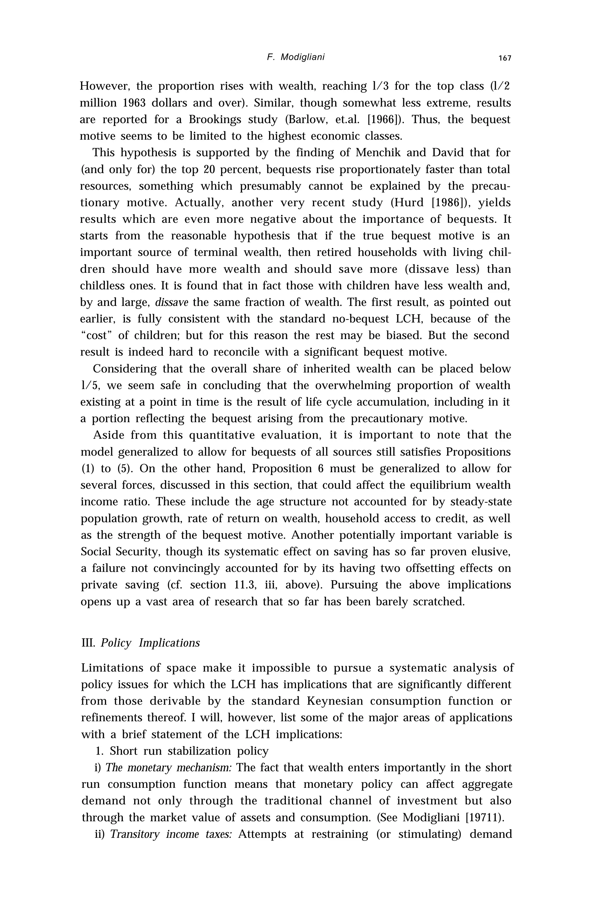 F. Modigliani 167
However, the proportion rises with wealth, reaching l/3 for the top class (l/2
million 1963 dollars and over). Similar, though somewhat less extreme, results
are reported for a Brookings study (Barlow, et.al. [1966]). Thus, the bequest
motive seems to be limited to the highest economic classes.
This hypothesis is supported by the finding of Menchik and David that for
(and only for) the top 20 percent, bequests rise proportionately faster than total
resources, something which presumably cannot be explained by the precau-
tionary motive. Actually, another very recent study (Hurd [1986]), yields
results which are even more negative about the importance of bequests. It
starts from the reasonable hypothesis that if the true bequest motive is an
important source of terminal wealth, then retired households with living chil-
dren should have more wealth and should save more (dissave less) than
childless ones. It is found that in fact those with children have less wealth and,
by and large, dissave the same fraction of wealth. The first result, as pointed out
earlier, is fully consistent with the standard no-bequest LCH, because of the
“cost” of children; but for this reason the rest may be biased. But the second
result is indeed hard to reconcile with a significant bequest motive.
Considering that the overall share of inherited wealth can be placed below
l/5, we seem safe in concluding that the overwhelming proportion of wealth
existing at a point in time is the result of life cycle accumulation, including in it
a portion reflecting the bequest arising from the precautionary motive.
Aside from this quantitative evaluation, it is important to note that the
model generalized to allow for bequests of all sources still satisfies Propositions
(1) to (5). On the other hand, Proposition 6 must be generalized to allow for
several forces, discussed in this section, that could affect the equilibrium wealth
income ratio. These include the age structure not accounted for by steady-state
population growth, rate of return on wealth, household access to credit, as well
as the strength of the bequest motive. Another potentially important variable is
Social Security, though its systematic effect on saving has so far proven elusive,
a failure not convincingly accounted for by its having two offsetting effects on
private saving (cf. section 11.3, iii, above). Pursuing the above implications
opens up a vast area of research that so far has been barely scratched.
III. Policy Implications
Limitations of space make it impossible to pursue a systematic analysis of
policy issues for which the LCH has implications that are significantly different
from those derivable by the standard Keynesian consumption function or
refinements thereof. I will, however, list some of the major areas of applications
with a brief statement of the LCH implications:
1. Short run stabilization policy
i) The monetary mechanism: The fact that wealth enters importantly in the short
run consumption function means that monetary policy can affect aggregate
demand not only through the traditional channel of investment but also
through the market value of assets and consumption. (See Modigliani [19711).
ii) Transitory income taxes: Attempts at restraining (or stimulating) demand
 
