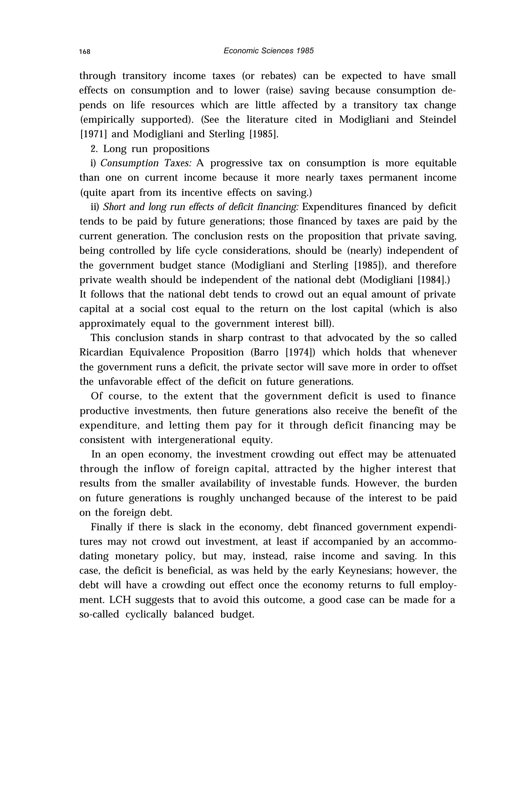 168 Economic Sciences 1985
through transitory income taxes (or rebates) can be expected to have small
effects on consumption and to lower (raise) saving because consumption de-
pends on life resources which are little affected by a transitory tax change
(empirically supported). (See the literature cited in Modigliani and Steindel
[1971] and Modigliani and Sterling [1985].
2. Long run propositions
i) Consumption Taxes: A progressive tax on consumption is more equitable
than one on current income because it more nearly taxes permanent income
(quite apart from its incentive effects on saving.)
ii) Short and long run effects of deficit financing: Expenditures financed by deficit
tends to be paid by future generations; those financed by taxes are paid by the
current generation. The conclusion rests on the proposition that private saving,
being controlled by life cycle considerations, should be (nearly) independent of
the government budget stance (Modigliani and Sterling [1985]), and therefore
private wealth should be independent of the national debt (Modigliani [1984].)
It follows that the national debt tends to crowd out an equal amount of private
capital at a social cost equal to the return on the lost capital (which is also
approximately equal to the government interest bill).
This conclusion stands in sharp contrast to that advocated by the so called
Ricardian Equivalence Proposition (Barro [1974]) which holds that whenever
the government runs a deficit, the private sector will save more in order to offset
the unfavorable effect of the deficit on future generations.
Of course, to the extent that the government deficit is used to finance
productive investments, then future generations also receive the benefit of the
expenditure, and letting them pay for it through deficit financing may be
consistent with intergenerational equity.
In an open economy, the investment crowding out effect may be attenuated
through the inflow of foreign capital, attracted by the higher interest that
results from the smaller availability of investable funds. However, the burden
on future generations is roughly unchanged because of the interest to be paid
on the foreign debt.
Finally if there is slack in the economy, debt financed government expendi-
tures may not crowd out investment, at least if accompanied by an accommo-
dating monetary policy, but may, instead, raise income and saving. In this
case, the deficit is beneficial, as was held by the early Keynesians; however, the
debt will have a crowding out effect once the economy returns to full employ-
ment. LCH suggests that to avoid this outcome, a good case can be made for a
so-called cyclically balanced budget.
 