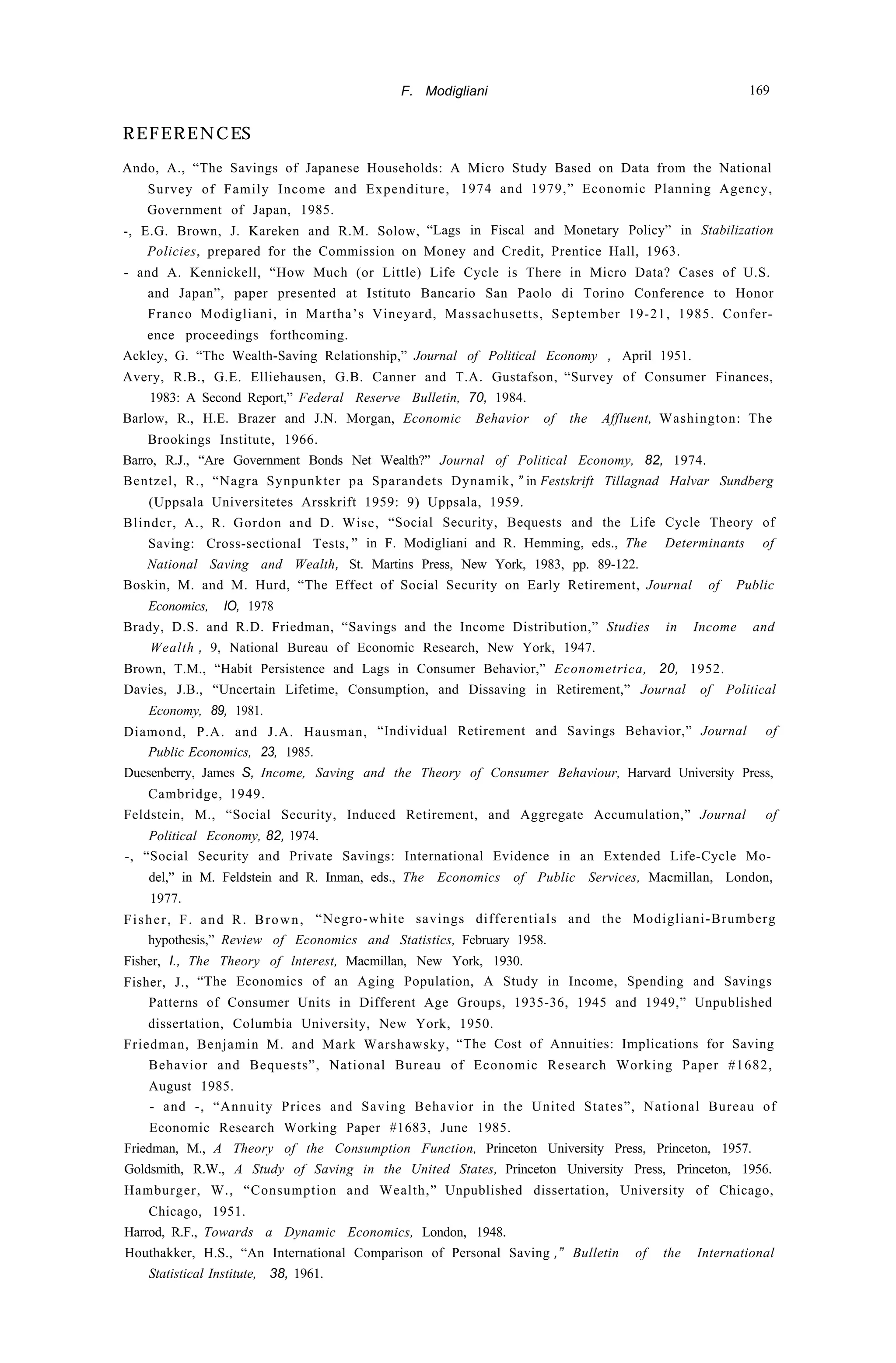 F. Modigliani 169
REFERENCES
Ando, A., “The Savings of Japanese Households: A Micro Study Based on Data from the National
Survey of Family Income and Expenditure, 1974 and 1979,” Economic Planning Agency,
Government of Japan, 1985.
-, E.G. Brown, J. Kareken and R.M. Solow, “Lags in Fiscal and Monetary Policy” in Stabilization
Policies, prepared for the Commission on Money and Credit, Prentice Hall, 1963.
- and A. Kennickell, “How Much (or Little) Life Cycle is There in Micro Data? Cases of U.S.
and Japan”, paper presented at Istituto Bancario San Paolo di Torino Conference to Honor
Franco Modigliani, in Martha’s Vineyard, Massachusetts, September 19-21, 1985. Confer-
ence proceedings forthcoming.
Ackley, G. “The Wealth-Saving Relationship,” Journal of Political Economy , April 1951.
Avery, R.B., G.E. Elliehausen, G.B. Canner and T.A. Gustafson, “Survey of Consumer Finances,
1983: A Second Report,” Federal Reserve Bulletin, 70, 1984.
Barlow, R., H.E. Brazer and J.N. Morgan, Economic Behavior of the Affluent, Washington: The
Brookings Institute, 1966.
Barro, R.J., “Are Government Bonds Net Wealth?” Journal of Political Economy, 82, 1974.
Bentzel, R., “Nagra Synpunkter pa Sparandets Dynamik, ” in Festskrift Tillagnad Halvar Sundberg
(Uppsala Universitetes Arsskrift 1959: 9) Uppsala, 1959.
Blinder, A., R. Gordon and D. Wise, “Social Security, Bequests and the Life Cycle Theory of
Saving: Cross-sectional Tests, ” in F. Modigliani and R. Hemming, eds., The Determinants of
National Saving and Wealth, St. Martins Press, New York, 1983, pp. 89-122.
Boskin, M. and M. Hurd, “The Effect of Social Security on Early Retirement, Journal of Public
Economics, IO, 1978
Brady, D.S. and R.D. Friedman, “Savings and the Income Distribution,” Studies in Income and
Wealth , 9, National Bureau of Economic Research, New York, 1947.
Brown, T.M., “Habit Persistence and Lags in Consumer Behavior,” Econometrica, 20, 1952.
Davies, J.B., “Uncertain Lifetime, Consumption, and Dissaving in Retirement,” Journal of Political
Economy, 89, 1981.
Diamond, P.A. and J.A. Hausman, “Individual Retirement and Savings Behavior,” Journal of
Public Economics, 23, 1985.
Duesenberry, James S, Income, Saving and the Theory of Consumer Behaviour, Harvard University Press,
Cambridge, 1949.
Feldstein, M., “Social Security, Induced Retirement, and Aggregate Accumulation,” Journal of
Political Economy, 82, 1974.
-, “Social Security and Private Savings: International Evidence in an Extended Life-Cycle Mo-
del,” in M. Feldstein and R. Inman, eds., The Economics of Public Services, Macmillan, London,
1977.
Fisher, F. and R. Brown, “Negro-white savings differentials and the Modigliani-Brumberg
hypothesis,” Review of Economics and Statistics, February 1958.
Fisher, I., The Theory of lnterest, Macmillan, New York, 1930.
Fisher, J., “The Economics of an Aging Population, A Study in Income, Spending and Savings
Patterns of Consumer Units in Different Age Groups, 1935-36, 1945 and 1949,” Unpublished
dissertation, Columbia University, New York, 1950.
Friedman, Benjamin M. and Mark Warshawsky, “The Cost of Annuities: Implications for Saving
Behavior and Bequests”, National Bureau of Economic Research Working Paper #1682,
August 1985.
- and -, “Annuity Prices and Saving Behavior in the United States”, National Bureau of
Economic Research Working Paper #1683, June 1985.
Friedman, M., A Theory of the Consumption Function, Princeton University Press, Princeton, 1957.
Goldsmith, R.W., A Study of Saving in the United States, Princeton University Press, Princeton, 1956.
Hamburger, W., “Consumption and Wealth,” Unpublished dissertation, University of Chicago,
Chicago, 1951.
Harrod, R.F., Towards a Dynamic Economics, London, 1948.
Houthakker, H.S., “An International Comparison of Personal Saving ,” Bulletin of the International
Statistical Institute, 38, 1961.
 