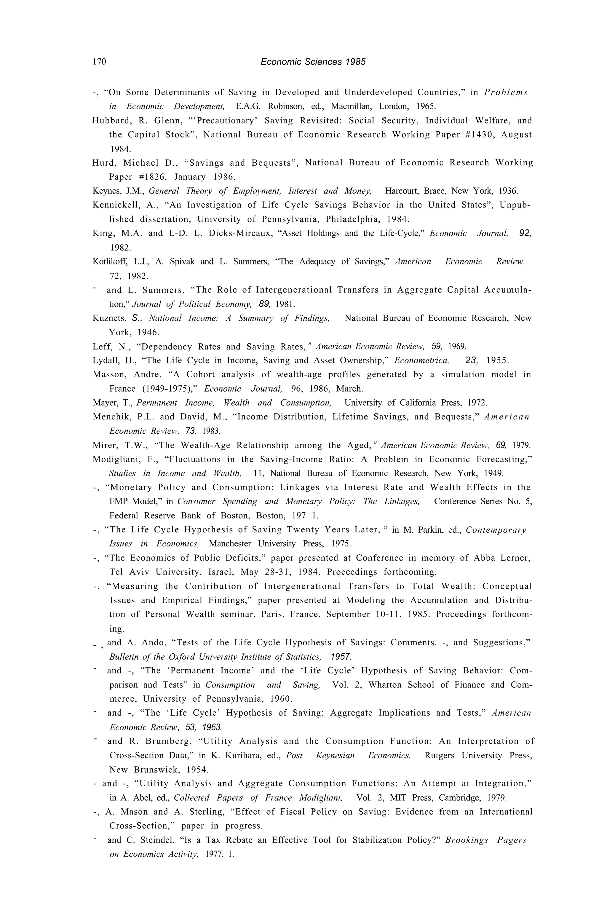 170 Economic Sciences 1985
-, “On Some Determinants of Saving in Developed and Underdeveloped Countries,” in Problems
in Economic Development, E.A.G. Robinson, ed., Macmillan, London, 1965.
Hubbard, R. Glenn, “‘Precautionary’ Saving Revisited: Social Security, Individual Welfare, and
the Capital Stock”, National Bureau of Economic Research Working Paper #1430, August
1984.
Hurd, Michael D., “Savings and Bequests”, National Bureau of Economic Research Working
Paper #1826, January 1986.
Keynes, J.M., General Theory of Employment, Interest and Money, Harcourt, Brace, New York, 1936.
Kennickell, A., “An Investigation of Life Cycle Savings Behavior in the United States”, Unpub-
lished dissertation, University of Pennsylvania, Philadelphia, 1984.
King, M.A. and L-D. L. Dicks-Mireaux, “Asset Holdings and the Life-Cycle,” Economic Journal, 92,
1982.
Kotlikoff, L.J., A. Spivak and L. Summers, “The Adequacy of Savings,” American Economic Review,
72, 1982.
- and L. Summers, “The Role of Intergenerational Transfers in Aggregate Capital Accumula-
tion,” Journal of Political Economy, 89, 1981.
Kuznets, S., National Income: A Summary of Findings, National Bureau of Economic Research, New
York, 1946.
Leff, N., “Dependency Rates and Saving Rates, ” American Economic Review, 59, 1969.
Lydall, H., “The Life Cycle in Income, Saving and Asset Ownership,” Econometrica, 23, 1955.
Masson, Andre, “A Cohort analysis of wealth-age profiles generated by a simulation model in
France (1949-1975),” Economic Journal, 96, 1986, March.
Mayer, T., Permanent Income, Wealth and Consumption, University of California Press, 1972.
Menchik, P.L. and David, M., “Income Distribution, Lifetime Savings, and Bequests,” American
Economic Review, 73, 1983.
Mirer, T.W., “The Wealth-Age Relationship among the Aged, ” American Economic Review, 69, 1979.
Modigliani, F., “Fluctuations in the Saving-Income Ratio: A Problem in Economic Forecasting,”
Studies in Income and Wealth, 11, National Bureau of Economic Research, New York, 1949.
-, “Monetary Policy and Consumption: Linkages via Interest Rate and Wealth Effects in the
FMP Model,” in Consumer Spending and Monetary Policy: The Linkages, Conference Series No. 5,
Federal Reserve Bank of Boston, Boston, 197 1.
-, “The Life Cycle Hypothesis of Saving Twenty Years Later, ” in M. Parkin, ed., Contemporary
Issues in Economics, Manchester University Press, 1975.
-, “The Economics of Public Deficits,” paper presented at Conference in memory of Abba Lerner,
Tel Aviv University, Israel, May 28-31, 1984. Proceedings forthcoming.
-, “Measuring the Contribution of Intergenerational Transfers to Total Wealth: Conceptual
Issues and Empirical Findings,” paper presented at Modeling the Accumulation and Distribu-
tion of Personal Wealth seminar, Paris, France, September 10-11, 1985. Proceedings forthcom-
ing.
- , and A. Ando, “Tests of the Life Cycle Hypothesis of Savings: Comments. -, and Suggestions,”
Bulletin of the Oxford University Institute of Statistics, 1957.
- and -, “The ‘Permanent Income’ and the ‘Life Cycle’ Hypothesis of Saving Behavior: Com-
parison and Tests” in Consumption and Saving, Vol. 2, Wharton School of Finance and Com-
merce, University of Pennsylvania, 1960.
- and -, “The ‘Life Cycle’ Hypothesis of Saving: Aggregate Implications and Tests,” American
Economic Review, 53, 1963.
- and R. Brumberg, “Utility Analysis and the Consumption Function: An Interpretation of
Cross-Section Data,” in K. Kurihara, ed., Post Keynesian Economics, Rutgers University Press,
New Brunswick, 1954.
- and -, “Utility Analysis and Aggregate Consumption Functions: An Attempt at Integration,”
in A. Abel, ed., Collected Papers of France Modigliani, Vol. 2, MIT Press, Cambridge, 1979.
-, A. Mason and A. Sterling, “Effect of Fiscal Policy on Saving: Evidence from an International
Cross-Section,” paper in progress.
- and C. Steindel, “Is a Tax Rebate an Effective Tool for Stabilization Policy?” Brookings Pagers
on Economics Activity, 1977: 1.
 