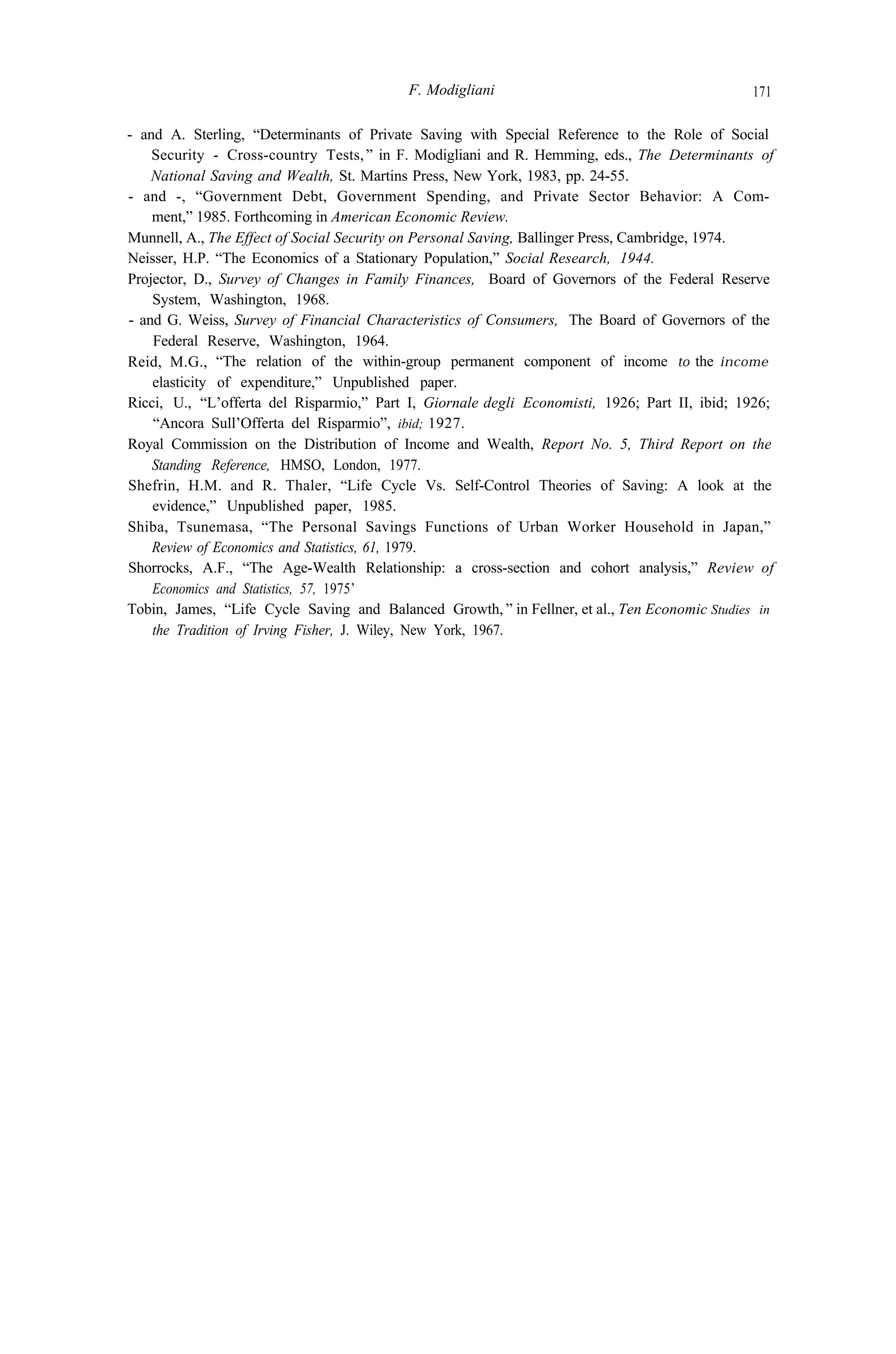 F. Modigliani 171
- and A. Sterling, “Determinants of Private Saving with Special Reference to the Role of Social
Security - Cross-country Tests,” in F. Modigliani and R. Hemming, eds., The Determinants of
National Saving and Wealth, St. Martins Press, New York, 1983, pp. 24-55.
- and -, “Government Debt, Government Spending, and Private Sector Behavior: A Com-
ment,” 1985. Forthcoming in American Economic Review.
Munnell, A., The Effect of Social Security on Personal Saving, Ballinger Press, Cambridge, 1974.
Neisser, H.P. “The Economics of a Stationary Population,” Social Research, 1944.
Projector, D., Survey of Changes in Family Finances, Board of Governors of the Federal Reserve
System, Washington, 1968.
- and G. Weiss, Survey of Financial Characteristics of Consumers, The Board of Governors of the
Federal Reserve, Washington, 1964.
Reid, M.G., “The relation of the within-group permanent component of income to the income
elasticity of expenditure,” Unpublished paper.
Ricci, U., “L’offerta del Risparmio,” Part I, Giornale degli Economisti, 1926; Part II, ibid; 1926;
“Ancora Sull’Offerta del Risparmio”, ibid; 1927.
Royal Commission on the Distribution of Income and Wealth, Report No. 5, Third Report on the
Standing Reference, HMSO, London, 1977.
Shefrin, H.M. and R. Thaler, “Life Cycle Vs. Self-Control Theories of Saving: A look at the
evidence,” Unpublished paper, 1985.
Shiba, Tsunemasa, “The Personal Savings Functions of Urban Worker Household in Japan,”
Review of Economics and Statistics, 61, 1979.
Shorrocks, A.F., “The Age-Wealth Relationship: a cross-section and cohort analysis,” Review of
Economics and Statistics, 57, 1975’
Tobin, James, “Life Cycle Saving and Balanced Growth, ” in Fellner, et al., Ten Economic Studies in
the Tradition of Irving Fisher, J. Wiley, New York, 1967.
 