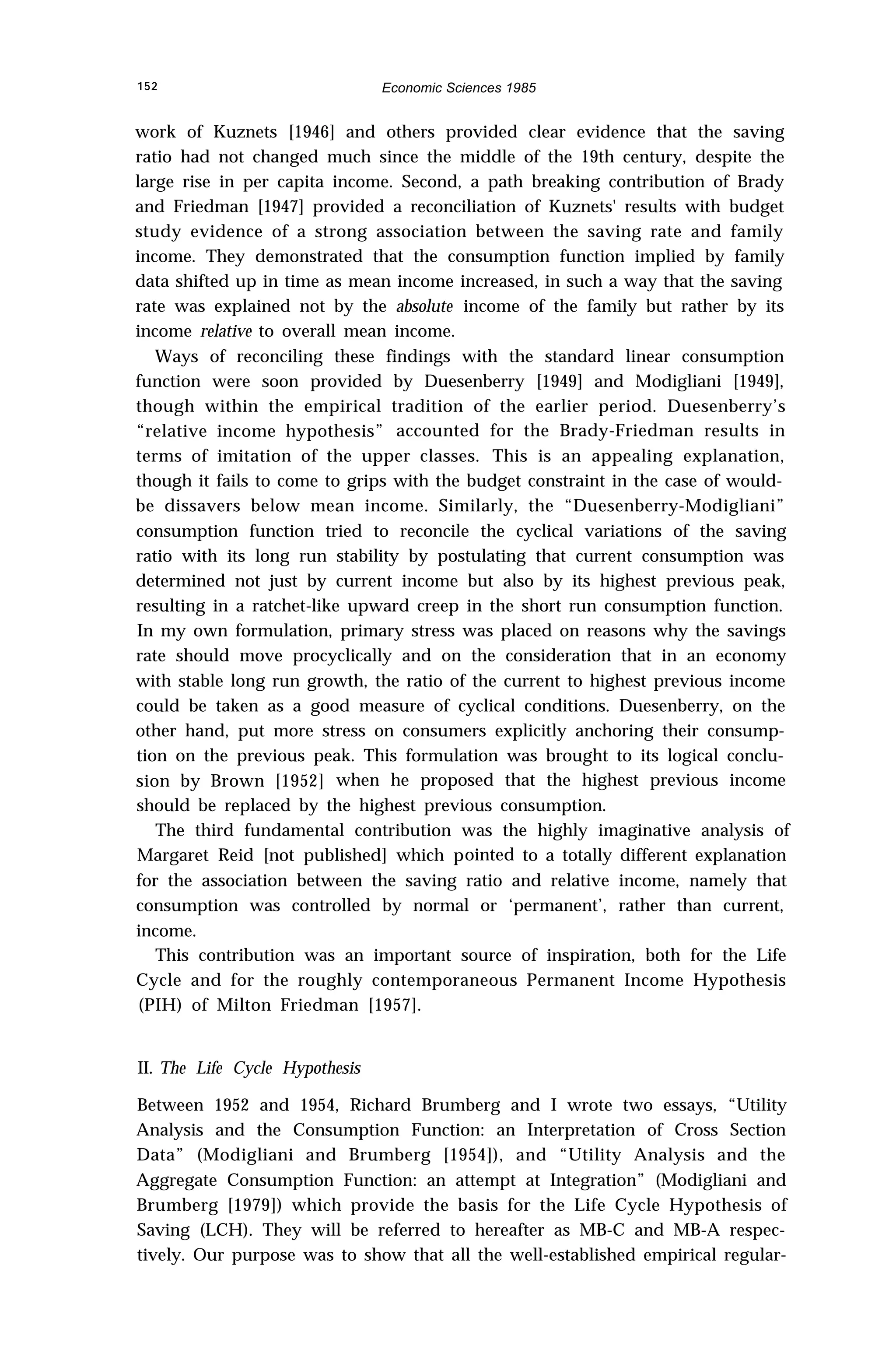 152 Economic Sciences 1985
work of Kuznets [1946] and others provided clear evidence that the saving
ratio had not changed much since the middle of the 19th century, despite the
large rise in per capita income. Second, a path breaking contribution of Brady
and Friedman [1947] provided a reconciliation of Kuznets' results with budget
study evidence of a strong association between the saving rate and family
income. They demonstrated that the consumption function implied by family
data shifted up in time as mean income increased, in such a way that the saving
rate was explained not by the absolute income of the family but rather by its
income relative to overall mean income.
Ways of reconciling these findings with the standard linear consumption
function were soon provided by Duesenberry [1949] and Modigliani [1949],
though within the empirical tradition of the earlier period. Duesenberry’s
“relative income hypothesis” accounted for the Brady-Friedman results in
terms of imitation of the upper classes. This is an appealing explanation,
though it fails to come to grips with the budget constraint in the case of would-
be dissavers below mean income. Similarly, the “Duesenberry-Modigliani”
consumption function tried to reconcile the cyclical variations of the saving
ratio with its long run stability by postulating that current consumption was
determined not just by current income but also by its highest previous peak,
resulting in a ratchet-like upward creep in the short run consumption function.
In my own formulation, primary stress was placed on reasons why the savings
rate should move procyclically and on the consideration that in an economy
with stable long run growth, the ratio of the current to highest previous income
could be taken as a good measure of cyclical conditions. Duesenberry, on the
other hand, put more stress on consumers explicitly anchoring their consump-
tion on the previous peak. This formulation was brought to its logical conclu-
sion by Brown [1952] when he proposed that the highest previous income
should be replaced by the highest previous consumption.
The third fundamental contribution was the highly imaginative analysis of
Margaret Reid [not published] which pointed to a totally different explanation
for the association between the saving ratio and relative income, namely that
consumption was controlled by normal or ‘permanent’, rather than current,
income.
This contribution was an important source of inspiration, both for the Life
Cycle and for the roughly contemporaneous Permanent Income Hypothesis
(PIH) of Milton Friedman [1957].
II. The Life Cycle Hypothesis
Between 1952 and 1954, Richard Brumberg and I wrote two essays, “Utility
Analysis and the Consumption Function: an Interpretation of Cross Section
Data” (Modigliani and Brumberg [1954]), and “Utility Analysis and the
Aggregate Consumption Function: an attempt at Integration” (Modigliani and
Brumberg [1979]) which provide the basis for the Life Cycle Hypothesis of
Saving (LCH). They will be referred to hereafter as MB-C and MB-A respec-
tively. Our purpose was to show that all the well-established empirical regular-
 