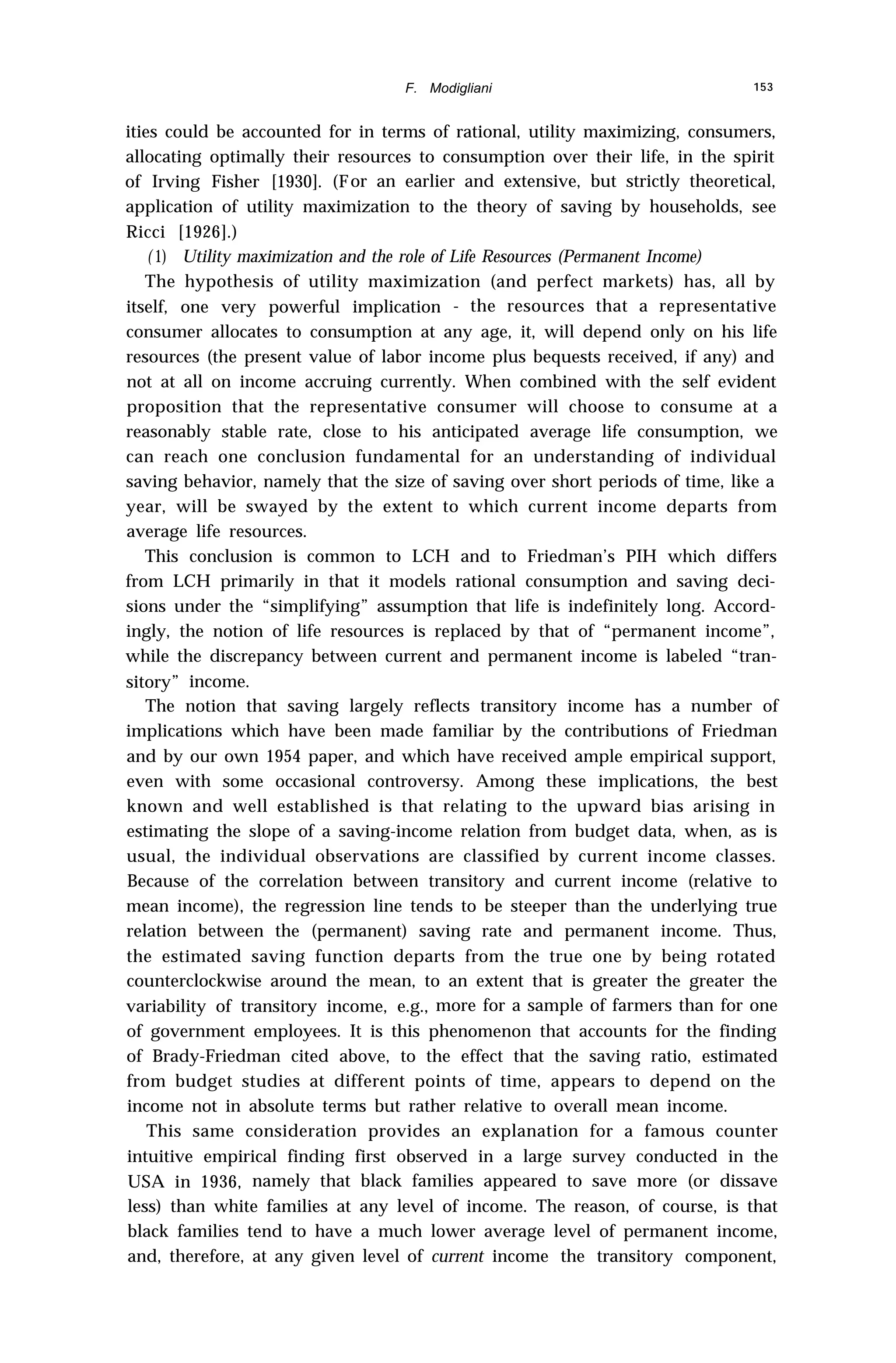 F. Modigliani 153
ities could be accounted for in terms of rational, utility maximizing, consumers,
allocating optimally their resources to consumption over their life, in the spirit
of Irving Fisher [1930]. (For an earlier and extensive, but strictly theoretical,
application of utility maximization to the theory of saving by households, see
Ricci [1926].)
( 1) Utility maximization and the role of Life Resources (Permanent Income)
The hypothesis of utility maximization (and perfect markets) has, all by
itself, one very powerful implication - the resources that a representative
consumer allocates to consumption at any age, it, will depend only on his life
resources (the present value of labor income plus bequests received, if any) and
not at all on income accruing currently. When combined with the self evident
proposition that the representative consumer will choose to consume at a
reasonably stable rate, close to his anticipated average life consumption, we
can reach one conclusion fundamental for an understanding of individual
saving behavior, namely that the size of saving over short periods of time, like a
year, will be swayed by the extent to which current income departs from
average life resources.
This conclusion is common to LCH and to Friedman’s PIH which differs
from LCH primarily in that it models rational consumption and saving deci-
sions under the “simplifying” assumption that life is indefinitely long. Accord-
ingly, the notion of life resources is replaced by that of “permanent income”,
while the discrepancy between current and permanent income is labeled “tran-
sitory” income.
The notion that saving largely reflects transitory income has a number of
implications which have been made familiar by the contributions of Friedman
and by our own 1954 paper, and which have received ample empirical support,
even with some occasional controversy. Among these implications, the best
known and well established is that relating to the upward bias arising in
estimating the slope of a saving-income relation from budget data, when, as is
usual, the individual observations are classified by current income classes.
Because of the correlation between transitory and current income (relative to
mean income), the regression line tends to be steeper than the underlying true
relation between the (permanent) saving rate and permanent income. Thus,
the estimated saving function departs from the true one by being rotated
counterclockwise around the mean, to an extent that is greater the greater the
variability of transitory income, e.g., more for a sample of farmers than for one
of government employees. It is this phenomenon that accounts for the finding
of Brady-Friedman cited above, to the effect that the saving ratio, estimated
from budget studies at different points of time, appears to depend on the
income not in absolute terms but rather relative to overall mean income.
This same consideration provides an explanation for a famous counter
intuitive empirical finding first observed in a large survey conducted in the
USA in 1936, namely that black families appeared to save more (or dissave
less) than white families at any level of income. The reason, of course, is that
black families tend to have a much lower average level of permanent income,
and, therefore, at any given level of current income the transitory component,
 