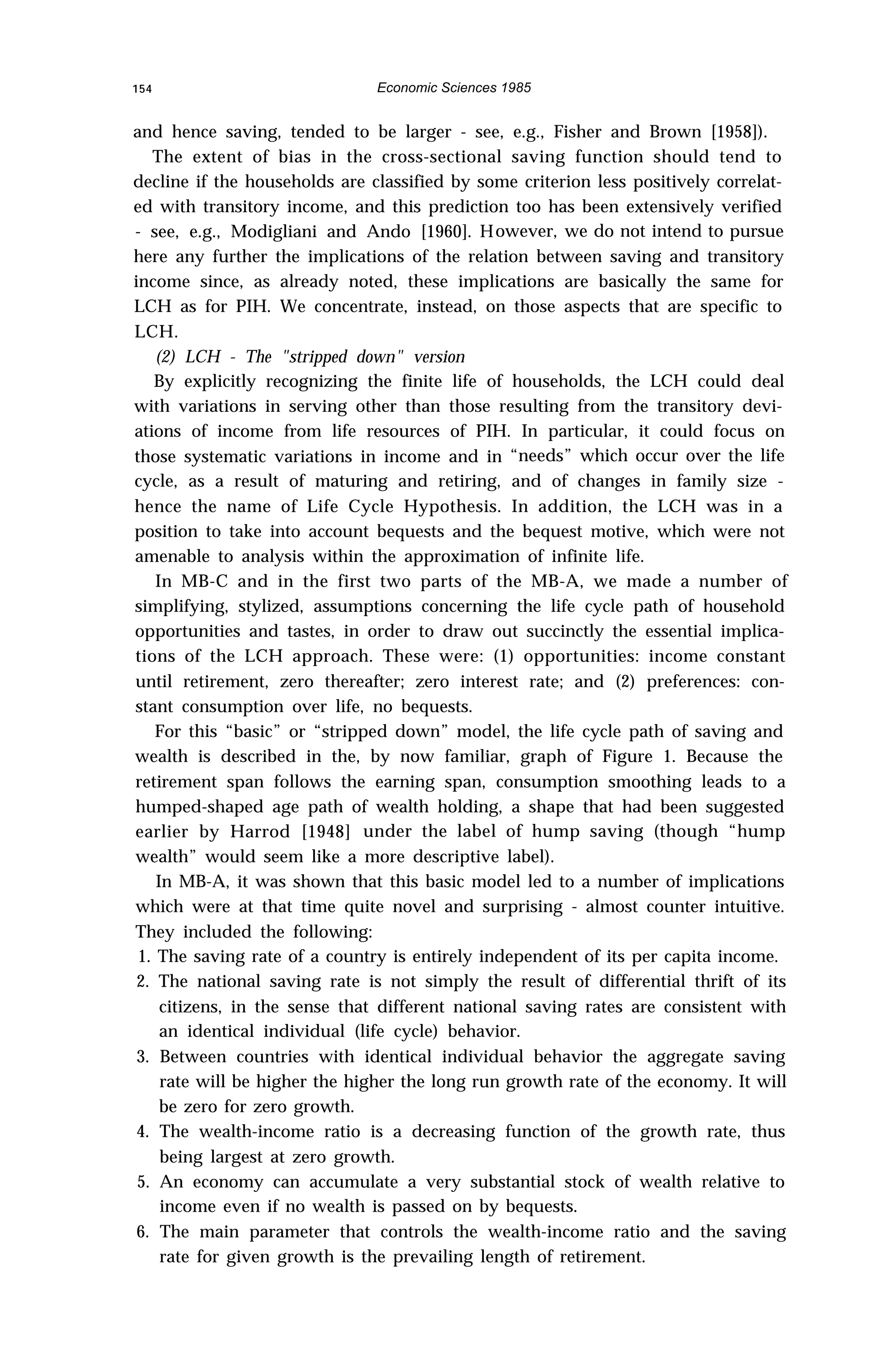 154 Economic Sciences 1985
and hence saving, tended to be larger - see, e.g., Fisher and Brown [1958]).
The extent of bias in the cross-sectional saving function should tend to
decline if the households are classified by some criterion less positively correlat-
ed with transitory income, and this prediction too has been extensively verified
- see, e.g., Modigliani and Ando [1960]. However, we do not intend to pursue
here any further the implications of the relation between saving and transitory
income since, as already noted, these implications are basically the same for
LCH as for PIH. We concentrate, instead, on those aspects that are specific to
LCH.
(2) LCH - The "stripped down" version
By explicitly recognizing the finite life of households, the LCH could deal
with variations in serving other than those resulting from the transitory devi-
ations of income from life resources of PIH. In particular, it could focus on
those systematic variations in income and in “needs” which occur over the life
cycle, as a result of maturing and retiring, and of changes in family size -
hence the name of Life Cycle Hypothesis. In addition, the LCH was in a
position to take into account bequests and the bequest motive, which were not
amenable to analysis within the approximation of infinite life.
In MB-C and in the first two parts of the MB-A, we made a number of
simplifying, stylized, assumptions concerning the life cycle path of household
opportunities and tastes, in order to draw out succinctly the essential implica-
tions of the LCH approach. These were: (1) opportunities: income constant
until retirement, zero thereafter; zero interest rate; and (2) preferences: con-
stant consumption over life, no bequests.
For this “basic” or “stripped down” model, the life cycle path of saving and
wealth is described in the, by now familiar, graph of Figure 1. Because the
retirement span follows the earning span, consumption smoothing leads to a
humped-shaped age path of wealth holding, a shape that had been suggested
earlier by Harrod [1948] under the label of hump saving (though “hump
wealth” would seem like a more descriptive label).
In MB-A, it was shown that this basic model led to a number of implications
which were at that time quite novel and surprising - almost counter intuitive.
They included the following:
1. The saving rate of a country is entirely independent of its per capita income.
2. The national saving rate is not simply the result of differential thrift of its
citizens, in the sense that different national saving rates are consistent with
an identical individual (life cycle) behavior.
3. Between countries with identical individual behavior the aggregate saving
rate will be higher the higher the long run growth rate of the economy. It will
be zero for zero growth.
4. The wealth-income ratio is a decreasing function of the growth rate, thus
being largest at zero growth.
5. An economy can accumulate a very substantial stock of wealth relative to
income even if no wealth is passed on by bequests.
6. The main parameter that controls the wealth-income ratio and the saving
rate for given growth is the prevailing length of retirement.
 