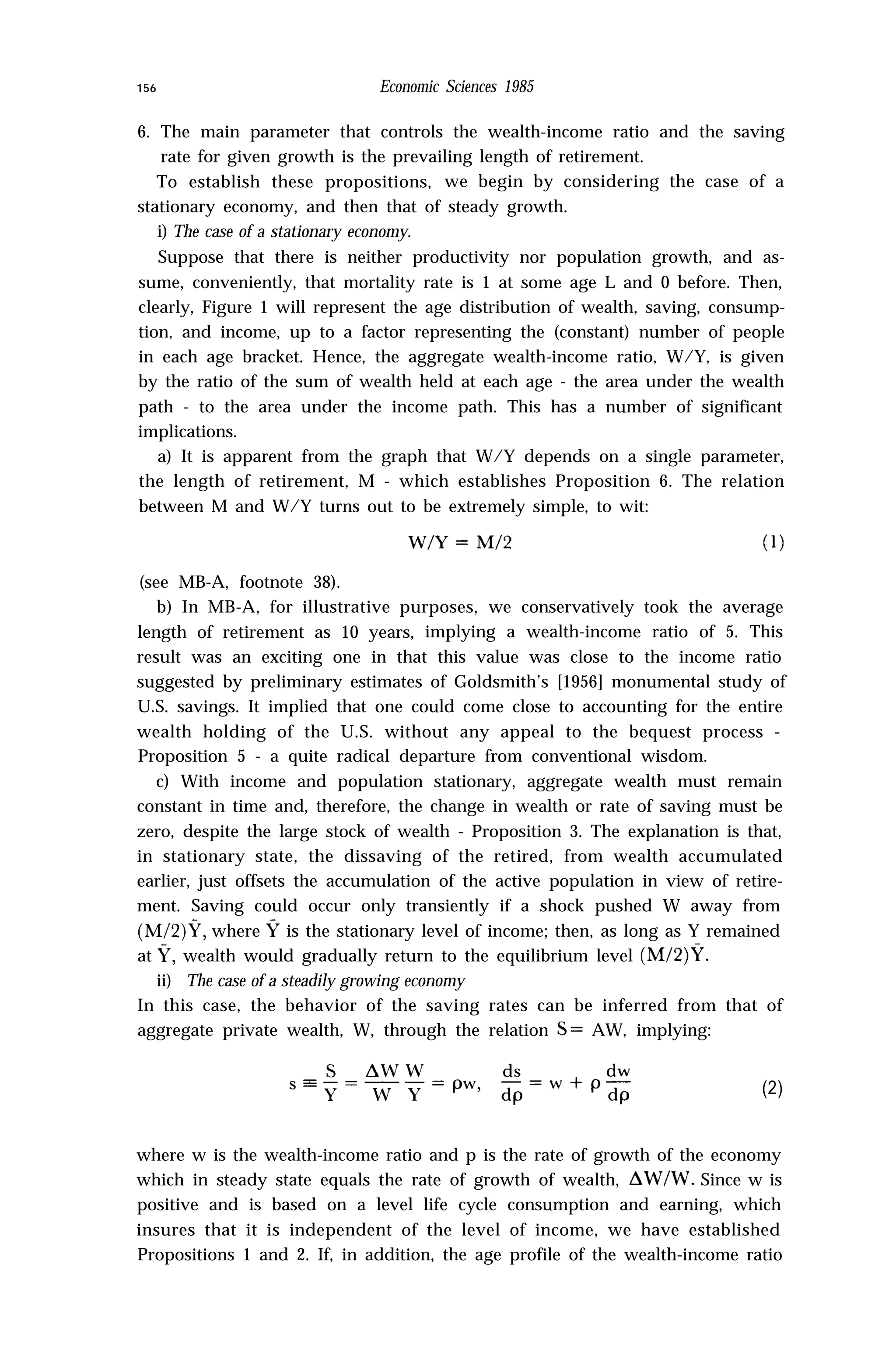 156 Economic Sciences 1985
6. The main parameter that controls the wealth-income ratio and the saving
rate for given growth is the prevailing length of retirement.
To establish these propositions, we begin by considering the case of a
stationary economy, and then that of steady growth.
i) The case of a stationary economy.
Suppose that there is neither productivity nor population growth, and as-
sume, conveniently, that mortality rate is 1 at some age L and 0 before. Then,
clearly, Figure 1 will represent the age distribution of wealth, saving, consump-
tion, and income, up to a factor representing the (constant) number of people
in each age bracket. Hence, the aggregate wealth-income ratio, W/Y, is given
by the ratio of the sum of wealth held at each age - the area under the wealth
path - to the area under the income path. This has a number of significant
implications.
a) It is apparent from the graph that W/Y depends on a single parameter,
the length of retirement, M - which establishes Proposition 6. The relation
between M and W/Y turns out to be extremely simple, to wit:
(see MB-A, footnote 38).
b) In MB-A, for illustrative purposes, we conservatively took the average
length of retirement as 10 years, implying a wealth-income ratio of 5. This
result was an exciting one in that this value was close to the income ratio
suggested by preliminary estimates of Goldsmith’s [1956] monumental study of
U.S. savings. It implied that one could come close to accounting for the entire
wealth holding of the U.S. without any appeal to the bequest process -
Proposition 5 - a quite radical departure from conventional wisdom.
c) With income and population stationary, aggregate wealth must remain
constant in time and, therefore, the change in wealth or rate of saving must be
zero, despite the large stock of wealth - Proposition 3. The explanation is that,
in stationary state, the dissaving of the retired, from wealth accumulated
earlier, just offsets the accumulation of the active population in view of retire-
ment. Saving could occur only transiently if a shock pushed W away from
(M/2)%‘, where Y is the stationary level of income; then, as long as Y remained
at Y, wealth would gradually return to the equilibrium level (M/2)Y.
ii) The case of a steadily growing economy
In this case, the behavior of the saving rates can be inferred from that of
aggregate private wealth, W, through the relation S = AW, implying:
(2)
where w is the wealth-income ratio and p is the rate of growth of the economy
which in steady state equals the rate of growth of wealth, AWIW. Since w is
positive and is based on a level life cycle consumption and earning, which
insures that it is independent of the level of income, we have established
Propositions 1 and 2. If, in addition, the age profile of the wealth-income ratio
 