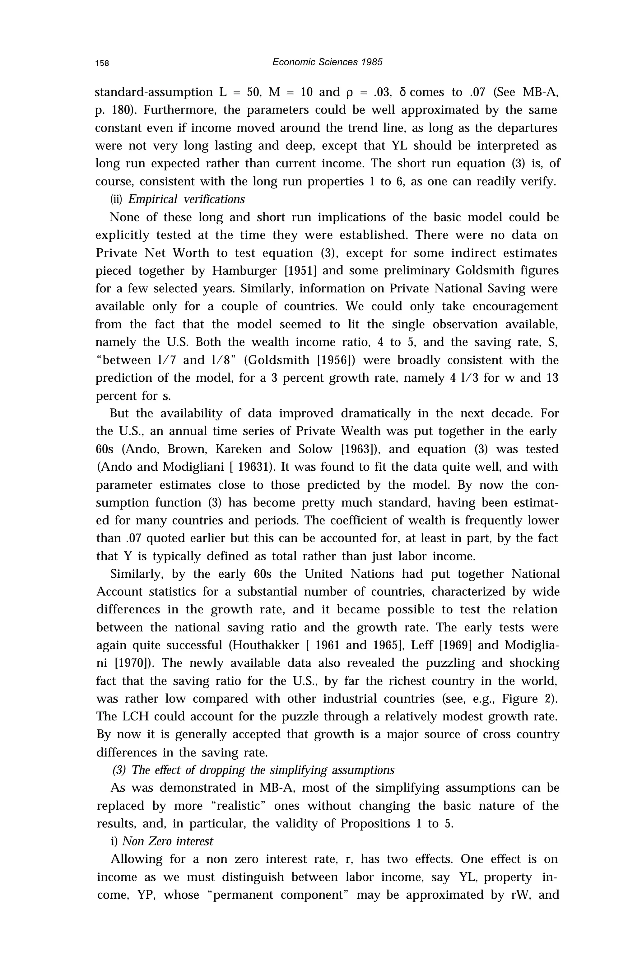 158 Economic Sciences 1985
standard-assumption L = 50, M = 10 and ρ = .03, δ comes to .07 (See MB-A,
p. 180). Furthermore, the parameters could be well approximated by the same
constant even if income moved around the trend line, as long as the departures
were not very long lasting and deep, except that YL should be interpreted as
long run expected rather than current income. The short run equation (3) is, of
course, consistent with the long run properties 1 to 6, as one can readily verify.
(ii) Empirical verifications
None of these long and short run implications of the basic model could be
explicitly tested at the time they were established. There were no data on
Private Net Worth to test equation (3), except for some indirect estimates
pieced together by Hamburger [1951] and some preliminary Goldsmith figures
for a few selected years. Similarly, information on Private National Saving were
available only for a couple of countries. We could only take encouragement
from the fact that the model seemed to lit the single observation available,
namely the U.S. Both the wealth income ratio, 4 to 5, and the saving rate, S,
“between l/7 and l/8” (Goldsmith [1956]) were broadly consistent with the
prediction of the model, for a 3 percent growth rate, namely 4 l/3 for w and 13
percent for s.
But the availability of data improved dramatically in the next decade. For
the U.S., an annual time series of Private Wealth was put together in the early
60s (Ando, Brown, Kareken and Solow [1963]), and equation (3) was tested
(Ando and Modigliani [ 19631). It was found to fit the data quite well, and with
parameter estimates close to those predicted by the model. By now the con-
sumption function (3) has become pretty much standard, having been estimat-
ed for many countries and periods. The coefficient of wealth is frequently lower
than .07 quoted earlier but this can be accounted for, at least in part, by the fact
that Y is typically defined as total rather than just labor income.
Similarly, by the early 60s the United Nations had put together National
Account statistics for a substantial number of countries, characterized by wide
differences in the growth rate, and it became possible to test the relation
between the national saving ratio and the growth rate. The early tests were
again quite successful (Houthakker [ 1961 and 1965], Leff [1969] and Modiglia-
ni [1970]). The newly available data also revealed the puzzling and shocking
fact that the saving ratio for the U.S., by far the richest country in the world,
was rather low compared with other industrial countries (see, e.g., Figure 2).
The LCH could account for the puzzle through a relatively modest growth rate.
By now it is generally accepted that growth is a major source of cross country
differences in the saving rate.
(3) The effect of dropping the simplifying assumptions
As was demonstrated in MB-A, most of the simplifying assumptions can be
replaced by more “realistic” ones without changing the basic nature of the
results, and, in particular, the validity of Propositions 1 to 5.
i) Non Zero interest
Allowing for a non zero interest rate, r, has two effects. One effect is on
income as we must distinguish between labor income, say YL, property in-
come, YP, whose “permanent component” may be approximated by rW, and
 