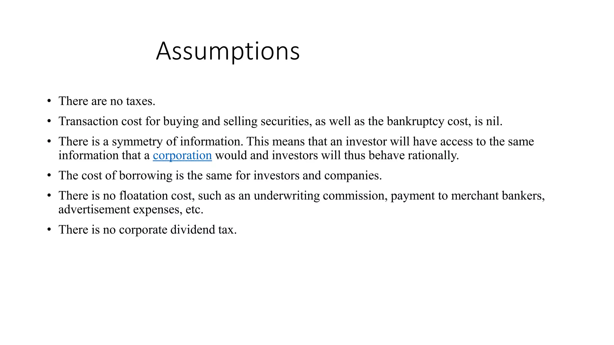Assumptions
• There are no taxes.
• Transaction cost for buying and selling securities, as well as the bankruptcy cost, is nil.
• There is a symmetry of information. This means that an investor will have access to the same
information that a corporation would and investors will thus behave rationally.
• The cost of borrowing is the same for investors and companies.
• There is no floatation cost, such as an underwriting commission, payment to merchant bankers,
advertisement expenses, etc.
• There is no corporate dividend tax.
 