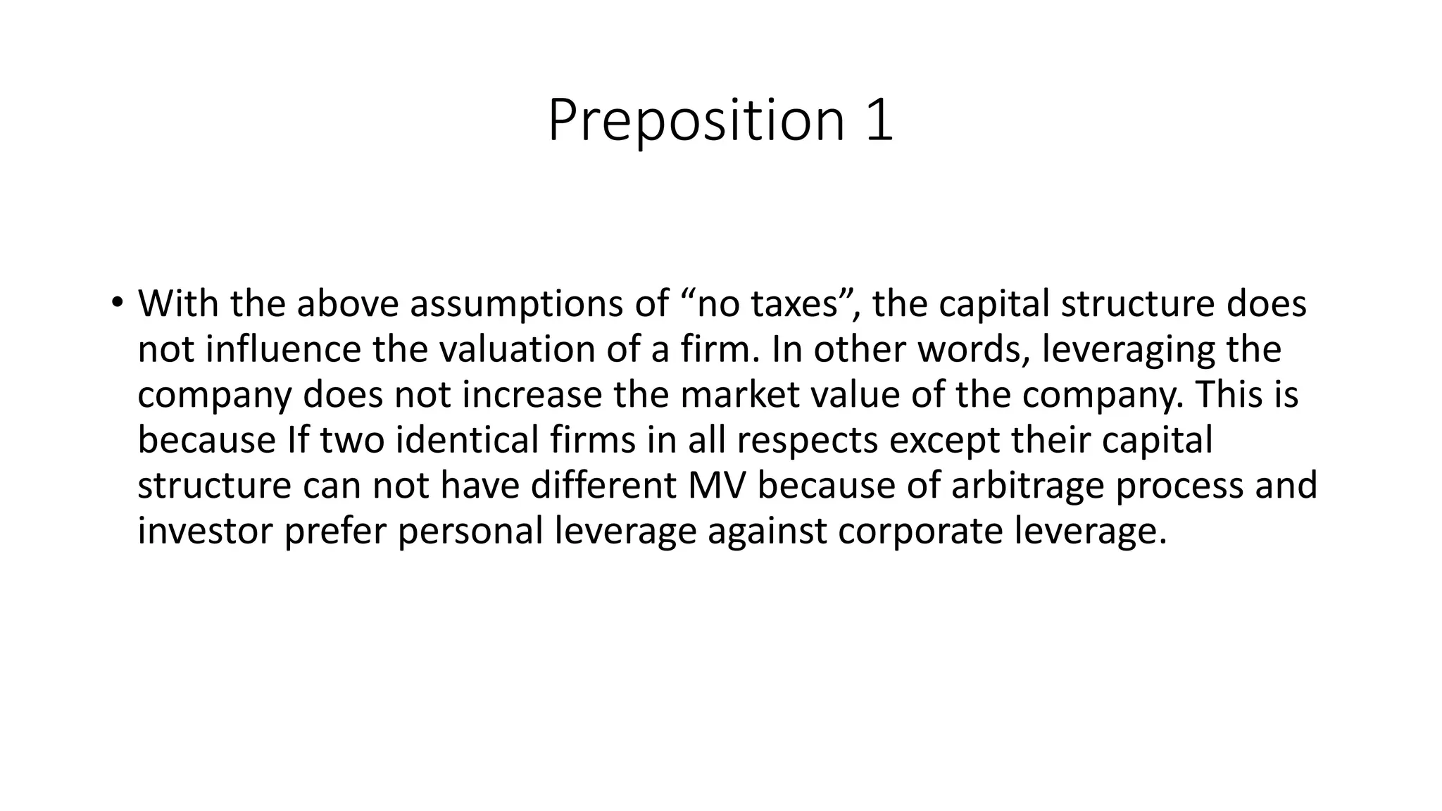 Preposition 1
• With the above assumptions of “no taxes”, the capital structure does
not influence the valuation of a firm. In other words, leveraging the
company does not increase the market value of the company. This is
because If two identical firms in all respects except their capital
structure can not have different MV because of arbitrage process and
investor prefer personal leverage against corporate leverage.
 