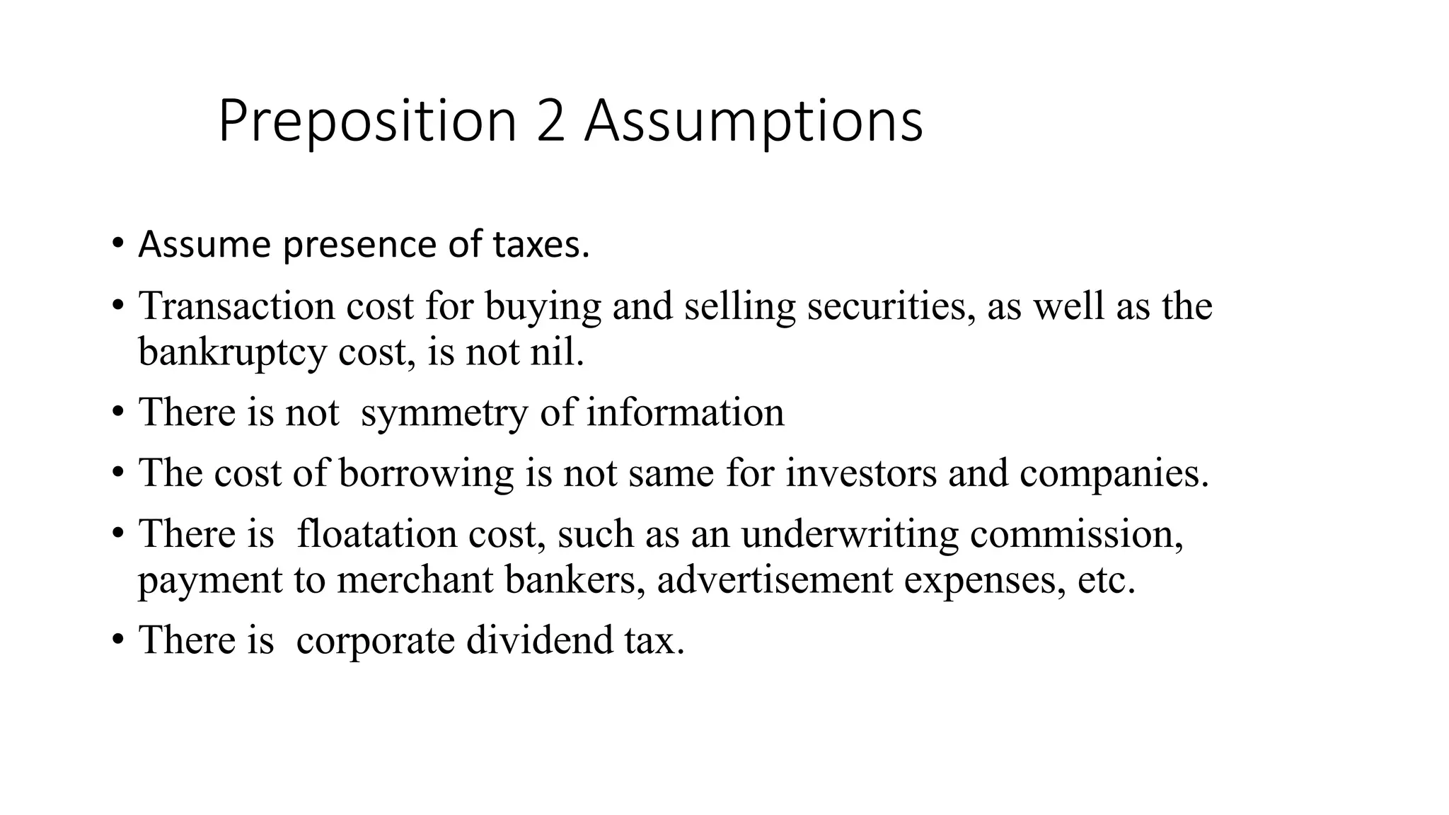Preposition 2 Assumptions
• Assume presence of taxes.
• Transaction cost for buying and selling securities, as well as the
bankruptcy cost, is not nil.
• There is not symmetry of information
• The cost of borrowing is not same for investors and companies.
• There is floatation cost, such as an underwriting commission,
payment to merchant bankers, advertisement expenses, etc.
• There is corporate dividend tax.
 