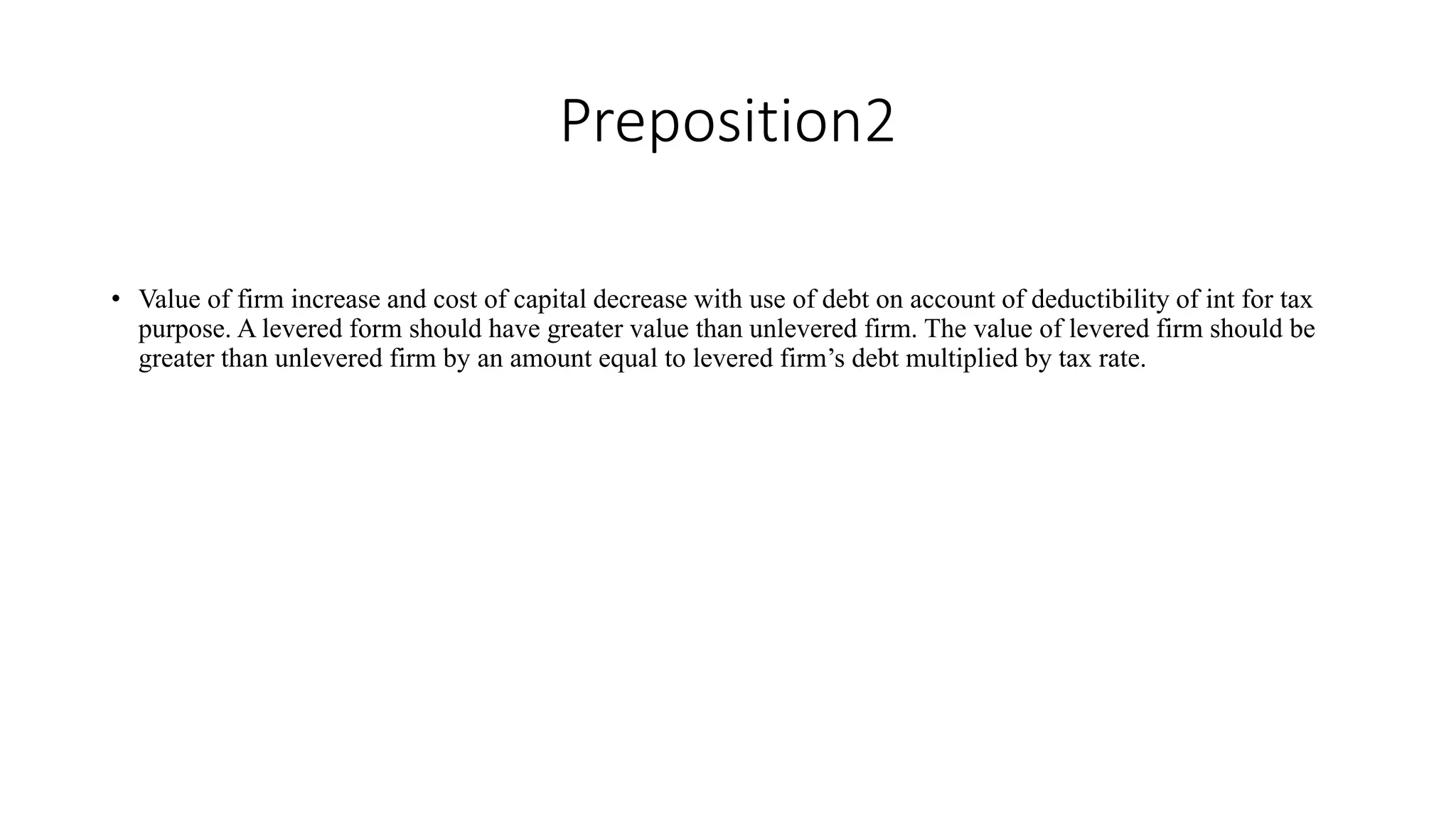 Preposition2
• Value of firm increase and cost of capital decrease with use of debt on account of deductibility of int for tax
purpose. A levered form should have greater value than unlevered firm. The value of levered firm should be
greater than unlevered firm by an amount equal to levered firm’s debt multiplied by tax rate.
 