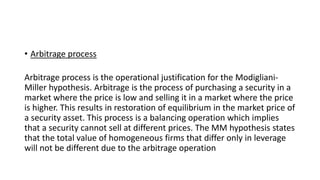 • Arbitrage process
Arbitrage process is the operational justification for the Modigliani-
Miller hypothesis. Arbitrage is the process of purchasing a security in a
market where the price is low and selling it in a market where the price
is higher. This results in restoration of equilibrium in the market price of
a security asset. This process is a balancing operation which implies
that a security cannot sell at different prices. The MM hypothesis states
that the total value of homogeneous firms that differ only in leverage
will not be different due to the arbitrage operation
 
