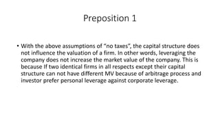 Preposition 1
• With the above assumptions of “no taxes”, the capital structure does
not influence the valuation of a firm. In other words, leveraging the
company does not increase the market value of the company. This is
because If two identical firms in all respects except their capital
structure can not have different MV because of arbitrage process and
investor prefer personal leverage against corporate leverage.
 
