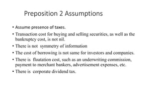 Preposition 2 Assumptions
• Assume presence of taxes.
• Transaction cost for buying and selling securities, as well as the
bankruptcy cost, is not nil.
• There is not symmetry of information
• The cost of borrowing is not same for investors and companies.
• There is floatation cost, such as an underwriting commission,
payment to merchant bankers, advertisement expenses, etc.
• There is corporate dividend tax.
 