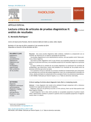 Radiología. 2015;57(S1):22-
-
-28
www.elsevier.es/rx
ARTÍCULO ESPECIAL
Lectura crítica de artículos de pruebas diagnósticas II:
análisis de resultados
G. Moratalla Rodríguez∗
Centro de Salud Loreto-Puntales, Distrito Sanitario Bahía de Cádiz-La Janda, Cádiz, España
Recibido el 15 de mayo de 2014; aceptado el 5 de noviembre de 2014
Disponible en Internet el 30 de diciembre de 2014
PALABRAS CLAVE
Diagnóstico;
Técnicas y
procedimientos
diagnósticos;
Diagnóstico por
Imagen;
Sensibilidad y
especiﬁcidad;
Valor predictivo
de las pruebas
Resumen Una nueva prueba diagnóstica debe validarse, mediante su comparación con un
estándar de referencia en un espectro apropiado de pacientes.
Las pruebas diagnósticas no son absolutamente exactas, sino que pueden existir falsos posi-
tivos y falsos negativos.
Una buena prueba diagnóstica será la que ofrezca una aceptable proporción de resultados
positivos en personas enfermas y una aceptable proporción de resultados negativos en personas
sanas.
La mejor medida de la utilidad de una prueba diagnóstica la constituyen los cocientes de
probabilidad, que determinan cuánto más probable es el resultado de una prueba entre las
personas enfermas que entre las sanas.
En el presente artículo se abordan las nociones estadísticas fundamentales para interpretar
los resultados de un artículo de pruebas diagnósticas, pero con un planteamiento orientado a la
clínica, dando prioridad a la comprensión de los conceptos frente a los elementos matemáticos.
© 2014 SERAM. Publicado por Elsevier España, S.L.U. Todos los derechos reservados.
KEYWORDS
Diagnosis;
Diagnostic techniques
and procedures;
Diagnostic imaging;
Sensitivity
and speciﬁcity;
Predictive value
of tests
Critical reading of articles about diagnostic tests (Part II): Analyzing results
Abstract A new diagnostic test needs to be validated through comparison with a reference
standard in an appropriate spectrum of patients.
Diagnostic tests are not perfectly accurate; on the contrary, there can be false-positive and
false-negative ﬁndings.
A good diagnostic test is that which provides an acceptable proportion of positive results
when a determinate condition is present in patients and an acceptable proportion of negative
results when it is absent.
∗ Autor para correspondencia.
Correo electrónico: morrogui@gmail.com
http://dx.doi.org/10.1016/j.rx.2014.11.004
0033-8338/© 2014 SERAM. Publicado por Elsevier España, S.L.U. Todos los derechos reservados.
 