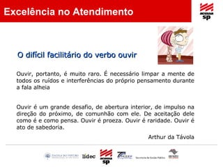 O difícil facilitário do verbo ouvir Ouvir, portanto, é muito raro. É necessário limpar a mente de todos os ruídos e interferências do próprio pensamento durante a fala alheia Ouvir é um grande desafio, de abertura interior, de impulso na direção do próximo, de comunhão com ele. De aceitação dele como é e como pensa. Ouvir é proeza. Ouvir é raridade. Ouvir é ato de sabedoria.   Arthur da Távola Excelência no Atendimento 