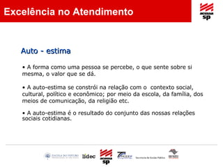 A forma como uma pessoa se percebe, o que sente sobre si mesma, o valor que se dá. A auto-estima se constrói na relação com o  contexto social, cultural, político e econômico; por meio da escola, da família, dos meios de comunicação, da religião etc. A auto-estima é o resultado do conjunto das nossas relações sociais cotidianas. Auto - estima Excelência no Atendimento 