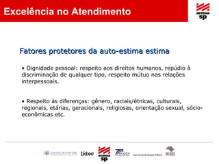 Dignidade pessoal: respeito aos direitos humanos, repúdio à discriminação de qualquer tipo, respeito mútuo nas relações interpessoais. Respeito às diferenças: gênero, raciais/étnicas, culturais, regionais, etárias, geracionais, religiosas, orientação sexual, sócio-econômicas etc. Excelência no Atendimento Fatores protetores da auto-estima estima 