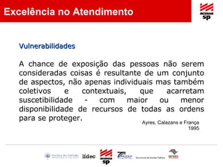 A chance de exposição das pessoas não serem consideradas coisas é resultante de um conjunto de aspectos, não apenas individuais mas também coletivos e contextuais, que acarretam suscetibilidade - com maior ou menor disponibilidade de recursos de todas as ordens para se proteger. Ayres, Calazans e França 1995 Excelência no Atendimento Vulnerabilidades  