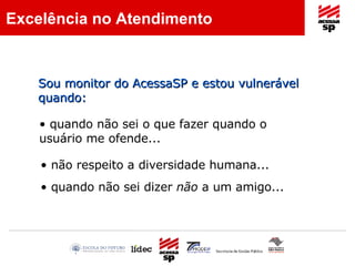 quando não sei o que fazer quando o usuário me ofende...  não respeito a diversidade humana... quando não sei dizer  não  a um amigo... Excelência no Atendimento Sou monitor do AcessaSP e estou vulnerável quando: 