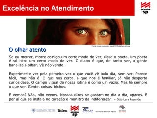 Se eu morrer, morre comigo um certo modo de ver, disse o poeta. Um poeta é só isto: um certo modo de ver. O diabo é que, de tanto ver, a gente banaliza o olhar. Vê não vendo.  Experimente ver pela primeira vez o que você vê todo dia, sem ver. Parece fácil, mas não é. O que nos cerca, o que nos é familiar, já não desperta curiosidade. O campo visual da nossa rotina é como um vazio. Mas há sempre o que ver. Gente, coisas, bichos.  E vemos? Não, não vemos. Nossos olhos se gastam no dia a dia, opacos. E por aí que se instala no coração o monstro da indiferença". -  Otto Lara Rezende   Fonte: www.csun.edu/~dgw61315/afghan-girl.jpe   O olhar atento Excelência no Atendimento 