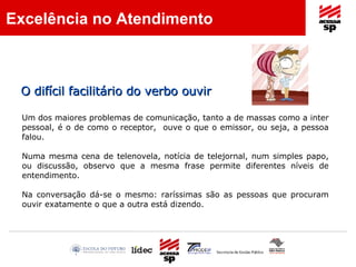 Um dos maiores problemas de comunicação, tanto a de massas como a inter pessoal, é o de como o receptor,  ouve o que o emissor, ou seja, a pessoa falou. Numa mesma cena de telenovela, notícia de telejornal, num simples papo, ou discussão, observo que a mesma frase permite diferentes níveis de entendimento. Na conversação dá-se o mesmo: raríssimas são as pessoas que procuram ouvir exatamente o que a outra está dizendo. O difícil facilitário do verbo ouvir  Excelência no Atendimento 