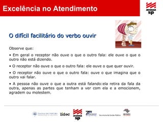 O difícil facilitário do verbo ouvir Observe que: Em geral o receptor não ouve o que o outro fala: ele ouve o que o outro não está dizendo. O receptor não ouve o que o outro fala: ele ouve o que quer ouvir. O receptor não ouve o que o outro fala: ouve o que imagina que o outro vai falar. A pessoa não ouve o que a outra está falando:ela retira da fala da outra, apenas as partes que tenham a ver com ela e a emocionem, agradem ou molestem. Excelência no Atendimento 