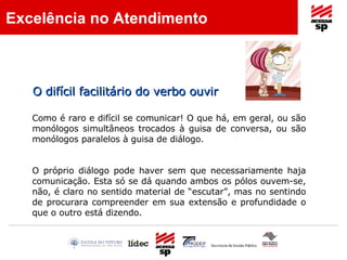 Como é raro e difícil se comunicar! O que há, em geral, ou são monólogos simultâneos trocados à guisa de conversa, ou são monólogos paralelos à guisa de diálogo.  O próprio diálogo pode haver sem que necessariamente haja comunicação. Esta só se dá quando ambos os pólos ouvem-se, não, é claro no sentido material de “escutar”, mas no sentindo de procurara compreender em sua extensão e profundidade o que o outro está dizendo. O difícil facilitário do verbo ouvir Excelência no Atendimento 