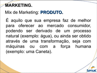 É aquilo que sua empresa faz de melhor
para oferecer ao mercado consumidor,
podendo ser derivado de um processo
natural (exemplo: água), ou ainda ser obtido
através de uma transformação, seja com
máquinas ou com a força humana
(exemplo: uma Caneta).
Mix de Marketing: PRODUTO.PRODUTO.
MARKETING.MARKETING.
 