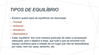 TIPOS DE EQUILÍBRIO
• Existem quatro tipos de equilíbrios em decoração
• - Formal
• - Informal
• - Simétrico
• - Assimétrico
• Cada “equilíbrio” tem uma maneira particular de obter a composição
adequada, pois o objetivo é esse, que tudo o que se encontre num
espaço contribua para a criação de um lugar que não se desestabilize
por nada, nem cor, peso, tamanho, etc.
 
