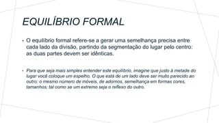 EQUILÍBRIO FORMAL
• O equilíbrio formal refere-se a gerar uma semelhança precisa entre
cada lado da divisão, partindo da segmentação do lugar pelo centro:
as duas partes devem ser idênticas.
• Para que seja mais simples entender este equilíbrio, imagine que justo à metade do
lugar você coloque um espelho. O que está de um lado deve ser muito parecido ao
outro: o mesmo número de móveis, de adornos, semelhança em formas cores,
tamanhos; tal como se um extremo seja o reflexo do outro.
 