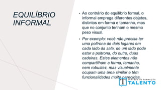 EQUILÍBRIO
INFORMAL
• Ao contrário do equilíbrio formal, o
informal emprega diferentes objetos,
distintos em forma e tamanho, mas
que no conjunto tenham o mesmo
peso visual.
• Por exemplo: você não precisa ter
uma poltrona de dois lugares em
cada lado da sala, de um lado pode
estar a poltrona, do outro, duas
cadeiras. Estes elementos não
compartilham a forma, tamanho,
nem robustez, mas visualmente
ocupam uma área similar e têm
funcionalidades muito parecidas.
 