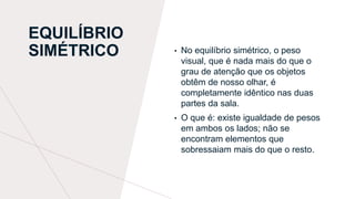 EQUILÍBRIO
SIMÉTRICO • No equilíbrio simétrico, o peso
visual, que é nada mais do que o
grau de atenção que os objetos
obtêm de nosso olhar, é
completamente idêntico nas duas
partes da sala.
• O que é: existe igualdade de pesos
em ambos os lados; não se
encontram elementos que
sobressaiam mais do que o resto.
 