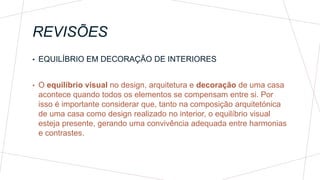 REVISÕES
• EQUILÍBRIO EM DECORAÇÃO DE INTERIORES
• O equilíbrio visual no design, arquitetura e decoração de uma casa
acontece quando todos os elementos se compensam entre si. Por
isso é importante considerar que, tanto na composição arquitetónica
de uma casa como design realizado no interior, o equilíbrio visual
esteja presente, gerando uma convivência adequada entre harmonias
e contrastes.
 
