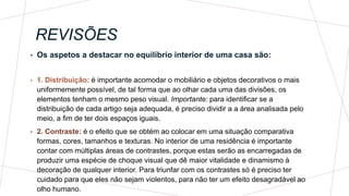 REVISÕES
• Os aspetos a destacar no equilíbrio interior de uma casa são:
• 1. Distribuição: é importante acomodar o mobiliário e objetos decorativos o mais
uniformemente possível, de tal forma que ao olhar cada uma das divisões, os
elementos tenham o mesmo peso visual. Importante: para identificar se a
distribuição de cada artigo seja adequada, é preciso dividir a a área analisada pelo
meio, a fim de ter dois espaços iguais.
• 2. Contraste: é o efeito que se obtém ao colocar em uma situação comparativa
formas, cores, tamanhos e texturas. No interior de uma residência é importante
contar com múltiplas áreas de contrastes, porque estas serão as encarregadas de
produzir uma espécie de choque visual que dê maior vitalidade e dinamismo à
decoração de qualquer interior. Para triunfar com os contrastes só é preciso ter
cuidado para que eles não sejam violentos, para não ter um efeito desagradável ao
olho humano.
 