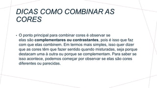 DICAS COMO COMBINAR AS
CORES
• O ponto principal para combinar cores é observar se
elas são complementares ou contrastantes, pois é isso que faz
com que elas combinem. Em termos mais simples, isso quer dizer
que as cores têm que fazer sentido quando misturadas, seja porque
destacam uma à outra ou porque se complementam. Para saber se
isso acontece, podemos começar por observar se elas são cores
diferentes ou parecidas.
 