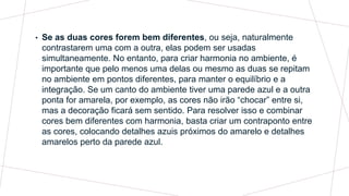• Se as duas cores forem bem diferentes, ou seja, naturalmente
contrastarem uma com a outra, elas podem ser usadas
simultaneamente. No entanto, para criar harmonia no ambiente, é
importante que pelo menos uma delas ou mesmo as duas se repitam
no ambiente em pontos diferentes, para manter o equilíbrio e a
integração. Se um canto do ambiente tiver uma parede azul e a outra
ponta for amarela, por exemplo, as cores não irão “chocar” entre si,
mas a decoração ficará sem sentido. Para resolver isso e combinar
cores bem diferentes com harmonia, basta criar um contraponto entre
as cores, colocando detalhes azuis próximos do amarelo e detalhes
amarelos perto da parede azul.
 