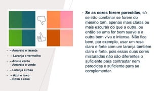 • Se as cores forem parecidas, só
se irão combinar se forem do
mesmo tom, apenas mais claras ou
mais escuras do que a outra, ou
então se uma for bem suave e a
outra bem viva e intensa. Não fica
bem, por exemplo, usar um rosa
claro e forte com um laranja também
claro e forte, pois essas duas cores
misturadas não são diferentes o
suficiente para contrastar nem
parecidas o suficiente para se
complementar.
• – Amarelo e laranja
• – Laranja e vermelho
• – Azul e verde
– Amarelo e verde
• – Laranja e rosa
• – Azul e roxo
– Roxo e rosa
 