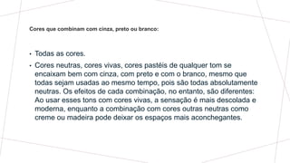 • Todas as cores.
• Cores neutras, cores vivas, cores pastéis de qualquer tom se
encaixam bem com cinza, com preto e com o branco, mesmo que
todas sejam usadas ao mesmo tempo, pois são todas absolutamente
neutras. Os efeitos de cada combinação, no entanto, são diferentes:
Ao usar esses tons com cores vivas, a sensação é mais descolada e
moderna, enquanto a combinação com cores outras neutras como
creme ou madeira pode deixar os espaços mais aconchegantes.
Cores que combinam com cinza, preto ou branco:
 