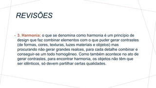 REVISÕES
• 3. Harmonia: o que se denomina como harmonia é um princípio de
design que faz combinar elementos com o que puder gerar contrastes
(de formas, cores, texturas, luzes materiais e objetos) mas
procurando não gerar grandes realces, para cada detalhe combinar e
conseguir-se um todo homogêneo. Como também acontece no ato de
gerar contrastes, para encontrar harmonia, os objetos não têm que
ser idênticos, só devem partilhar certas qualidades.
 
