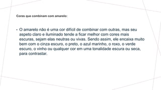 • O amarelo não é uma cor difícil de combinar com outras, mas seu
aspeto claro e iluminado tende a ficar melhor com cores mais
escuras, sejam elas neutras ou vivas. Sendo assim, ele encaixa muito
bem com o cinza escuro, o preto, o azul marinho, o roxo, o verde
escuro, o vinho ou qualquer cor em uma tonalidade escura ou seca,
para contrastar.
Cores que combinam com amarelo:
 