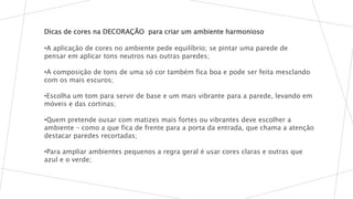 Dicas de cores na DECORAÇÃO para criar um ambiente harmonioso
•A aplicação de cores no ambiente pede equilíbrio; se pintar uma parede de
pensar em aplicar tons neutros nas outras paredes;
•A composição de tons de uma só cor também fica boa e pode ser feita mesclando
com os mais escuros;
•Escolha um tom para servir de base e um mais vibrante para a parede, levando em
móveis e das cortinas;
•Quem pretende ousar com matizes mais fortes ou vibrantes deve escolher a
ambiente – como a que fica de frente para a porta da entrada, que chama a atenção
destacar paredes recortadas;
•Para ampliar ambientes pequenos a regra geral é usar cores claras e outras que
azul e o verde;
 