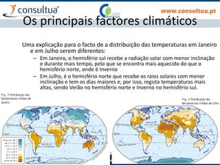 I- 13
Os principais factores climáticos
Uma explicação para o facto de a distribuição das temperaturas em Janeiro
e em Julho serem diferentes:
– Em Janeiro, o hemisfério sul recebe a radiação solar com menor inclinação
e durante mais tempo, pelo que se encontra mais aquecido do que o
hemisfério norte, onde é Inverno
– Em Julho, é o hemisfério norte que recebe os raios solares com menor
inclinação e tem os dias maiores e, por isso, regista temperaturas mais
altas, sendo Verão no hemisfério norte e Inverno no hemisfério sul.
 