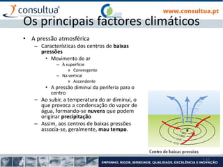 I- 17
Os principais factores climáticos
• A pressão atmosférica
– Características dos centros de baixas
pressões
• Movimento do ar
– À superfície
» Convergente
– Na vertical
» Ascendente
• A pressão diminui da periferia para o
centro
– Ao subir, a temperatura do ar diminui, o
que provoca a condensação do vapor de
água, formando-se nuvens que podem
originar precipitação
– Assim, aos centros de baixas pressões
associa-se, geralmente, mau tempo.
 