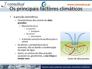 I- 18
Os principais factores climáticos
• A pressão atmosférica
– Características dos centros de altas
pressões
• Movimento do ar
– À superfície
» Divergente
– Na vertical
» Descendente
• A pressão aumenta da periferia para o
centro
– Ao descer, a temperatura do ar
aumenta, não se dando a condensação
do vapor de água
– Assim, os centros de altas pressões
associam-se, geralmente, a céu limpo e
tempo seco.
 