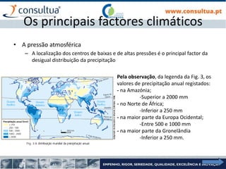 I- 20
Os principais factores climáticos
• A pressão atmosférica
– A localização dos centros de baixas e de altas pressões é o principal factor da
desigual distribuição da precipitação
Pela observação, da legenda da Fig. 3, os
valores de precipitação anual registados:
- na Amazónia;
-Superior a 2000 mm
- no Norte de África;
-Inferior a 250 mm
- na maior parte da Europa Ocidental;
-Entre 500 e 1000 mm
- na maior parte da Gronelândia
-Inferior a 250 mm.
 